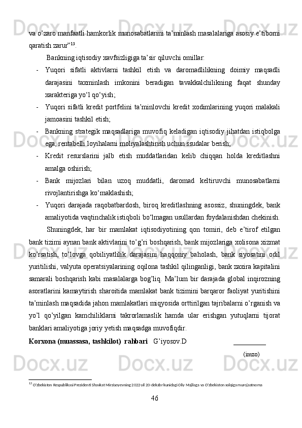 va o’zaro manfaatli hamkorlik munosabatlarini ta’minlash masalalariga asosiy e’tiborni
qaratish zarur” 13
.
Bankning iqtisodiy xavfsizligiga ta’sir qiluvchi omillar:
- Yuqori   sifatli   aktivlarni   tashkil   etish   va   daromadlilikning   doimiy   maqsadli
darajasini   taxminlash   imkonini   beradigan   tavakkalchilikning   faqat   shunday
xarakteriga yo‘l qo‘yish ;
- Yuqori  sifatli  kredit  portfelini  ta’minlovchi  kredit  xodimlarining yuqori  malakali
jamoasini tashkil etish;
- Bankning   strategik  maqsadlariga   muvofiq  keladigan   iqtisodiy   jihatdan  istiqbolga
ega, rentabelli loyihalarni moliyalashtirish uchun ssudalar berish;
- Kredit   resurslarini   jalb   etish   muddatlaridan   kelib   chiqqan   holda   kreditlashni
amalga oshirish ;
- Bank   mijozlari   bilan   uzoq   muddatli,   daromad   keltiruvchi   munosabatlarni
rivojlantirishga ko‘maklashish;
- Yuqori   darajada   raqobatbardosh,   biroq   kreditlashning   asossiz,   shuningdek,   bank
amaliyotida vaqtinchalik istiqboli bo‘lmagan usullardan foydalanishdan chekinish.
Shuningdek,   har   bir   mamlakat   iqtisodiyotining   qon   tomiri,   deb   e’tirof   etilgan
bank tizimi aynan bank aktivlarini to’g’ri boshqarish, bank mijozlariga xolisona xizmat
ko’rsatish,   to’lovga   qobiliyatlilik   darajasini   haqqoniy   baholash,   bank   siyosatini   odil
yuritilishi, valyuta operatsiyalarining oqilona tashkil qilinganligi, bank zaxira kapitalini
samarali   boshqarish   kabi   masalalarga   bog’liq.  Ma’lum   bir   darajada   global   inqirozning
asoratlarini kamaytirish sharoitida mamlakat  bank tizimini barqaror faoliyat yuritishini
ta’minlash maqsadida jahon mamlakatlari miqyosida orttirilgan tajribalarni o’rganish va
yo’l   qo’yilgan   kamchiliklarni   takrorlamaslik   hamda   ular   erishgan   yutuqlarni   tijorat
banklari amaliyotiga joriy yetish maqsadga muvofiqdir. 
Korxona (muassasa, tashkilot)   rahbari       G’iyosov.D                          ________
                                                                                                                              (imzo)
13
  O‘zbekiston Respublikasi Prezidenti Shavkat Mirziyoyevning 2022-yil 20-dekabr kunidagi Oliy Majlisga va O‘zbekiston xalqiga murojaatnoma
46 