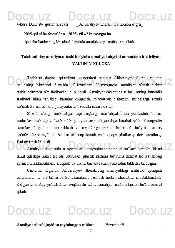 4-kurs  DEK 94  guruh talabasi        _  Aliberdiyev Sherali  Usmonjon o’g’li _
                                                                                   
       2025-yil «10» fevraldan   2025- yil «23» maygacha
        Ipoteka bankining Mirobod filyalida  amalakaviy amaliyotni o‘tadi.
                                                                                             
Talabanining amaliyot o‘tashi bo‘yicha  amaliyot obyekti tomonidan  bildirilgan
YAKUNIY  XULOSA
Toshkent   davlat   iqtisodiyot   universiteti   talabasi   Aliberdiyev   Sherali   ipoteka
bankining   Mirobod   filyalida   10-fevraldan   23-maygacha   amaliyot   o’tash   uchun
tashkilotimizda   o’z   faoliyatini   olib   bordi.   Amaliyot   davomida   u   bo‘limning   kundalik
faoliyati   bilan   tanishib,   kartalar   chiqarish,   ro‘yxatdan   o‘tkazish,   mijozlarga   texnik
ko‘mak ko‘rsatish kabi jarayonlarda bevosita ishtirok etdi.
Sherali   o‘ziga   biriktirilgan   topshiriqlarga   mas’uliyat   bilan   yondashib,   bo‘lim
xodimlari   ko‘magida   bank   ichki   jarayonlarini   o‘rganishga   harakat   qildi.   Kompyuter
tizimlari,   hujjatlar   bilan   ishlash   va   mijozlarga   xizmat   ko‘rsatish   bo‘yicha   asosiy
ko‘nikmalarni   egalladi.   Bo‘lim   ishining   texnik   va   huquqiy   jihatlariga   doir   savollarga
faol qiziqish bildirdi.
Amaliyot   davomida   u   ayrim   ish   jarayonlarida   mavjud   bo‘lgan   kamchiliklarni
tahlil   qilishga   urinib   ko‘rdi.   Xususan,   plastik   kartalar   bo‘yicha   xizmat   ko‘rsatishdagi
ayrim murakkabliklarni aniqlash va ularni bartaraf etish yuzasidan takliflar bildirgan.
Umuman   olganda,   Aliberdiyev   Sheralining   amaliyotdagi   ishtiroki   qoniqarli
baholanadi.   U   o‘z   bilim   va   ko‘nikmalarini   real   ish   muhiti   sharoitida   mustahkamladi.
Kelgusida kasbiy yo‘nalishda rivojlanishi  uchun amaliyot  muhim  tajriba bo‘lib xizmat
qiladi.
Amaliyot o‘tash joyidan tayinlangan rahbar            Hazratov B                     _______
47 