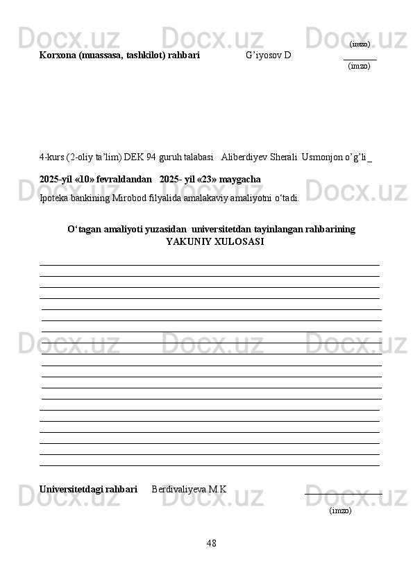                                                                                                                                                                    (imzo)
Korxona (muassasa, tashkilot)  rahbari                     G’iyosov D                     ______
                                                                                                                                                (imzo)
4-kurs (2-oliy ta’lim) DEK 94 guruh talabasi    Aliberdiyev Sherali  Usmonjon o’g’li _
                                                                                   
2025-yil «10» fevraldandan   2025- yil «23» maygacha
Ipoteka bankining Mirobod filyalida  amalakaviy amaliyotni o‘tadi.
O‘tagan amaliyoti yuzasidan  universitetdan tayinlangan rahbarining
YAKUNIY  XULOSASI
______________________________________________________________________
______________________________________________________________________
______________________________________________________________________
______________________________________________________________________
______________________________________________________________________
______________________________________________________________________
______________________________________________________________________
______________________________________________________________________
______________________________________________________________________
______________________________________________________________________
______________________________________________________________________
______________________________________________________________________
______________________________________________________________________
______________________________________________________________________
______________________________________________________________________
______________________________________________________________________
______________________________________________________________________
______________________________________________________________________
______________________________________________________________________
Universitetdagi rahbari       Berdivaliyeva M.K                                ________________
                                                                                                                   (imzo)
48 