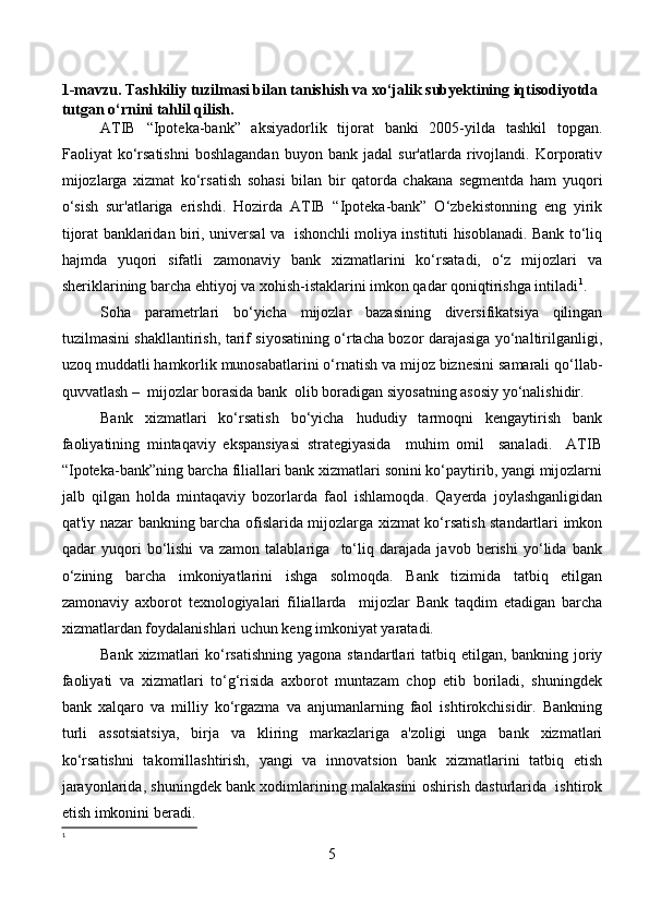 1-mavzu.  Тashkiliy tuzilmasi bilan tanishish va xo‘jalik subyektining iqtisodiyotda 
tutgan o‘rnini tahlil qilish .  
ATIB   “Ipoteka-bank”   aksiyadorlik   tijorat   banki   2005-yilda   tashkil   topgan.
Faoliyat   ko‘rsatishni   boshlagandan   buyon   bank  jadal   sur'atlarda   rivojlandi.   Korporativ
mijozlarga   xizmat   ko‘rsatish   sohasi   bilan   bir   qatorda   chakana   segmentda   ham   yuqori
o‘sish   sur'atlariga   erishdi.   Hozirda   ATIB   “Ipoteka-bank”   O‘zbekistonning   eng   yirik
tijorat banklaridan biri, universal va   ishonchli moliya instituti hisoblanadi. Bank to‘liq
hajmda   yuqori   sifatli   zamonaviy   bank   xizmatlarini   ko‘rsatadi,   o‘z   mijozlari   va
sheriklarining barcha ehtiyoj va xohish-istaklarini imkon qadar qoniqtirishga intiladi 1
.
Soha   parametrlari   bo‘yicha   mijozlar   bazasining   diversifikatsiya   qilingan
tuzilmasini shakllantirish, tarif siyosatining o‘rtacha bozor darajasiga yo‘naltirilganligi,
uzoq muddatli hamkorlik munosabatlarini o‘rnatish va mijoz biznesini samarali qo‘llab-
quvvatlash –  mijozlar borasida bank  olib boradigan siyosatning asosiy yo‘nalishidir.
Bank   xizmatlari   ko‘rsatish   bo‘yicha   hududiy   tarmoqni   kengaytirish   bank
faoliyatining   mintaqaviy   ekspansiyasi   strategiyasida     muhim   omil     sanaladi.     ATIB
“Ipoteka-bank”ning barcha filiallari bank xizmatlari sonini ko‘paytirib, yangi mijozlarni
jalb   qilgan   holda   mintaqaviy   bozorlarda   faol   ishlamoqda.   Qayerda   joylashganligidan
qat'iy nazar bankning barcha ofislarida mijozlarga xizmat ko‘rsatish standartlari imkon
qadar   yuqori   bo‘lishi   va   zamon   talablariga     to‘liq   darajada   javob   berishi   yo‘lida   bank
o‘zining   barcha   imkoniyatlarini   ishga   solmoqda.   Bank   tizimida   tatbiq   etilgan
zamonaviy   axborot   texnologiyalari   filiallarda     mijozlar   Bank   taqdim   etadigan   barcha
xizmatlardan foydalanishlari uchun keng imkoniyat yaratadi.
Bank xizmatlari ko‘rsatishning  yagona standartlari  tatbiq etilgan, bankning joriy
faoliyati   va   xizmatlari   to‘g‘risida   axborot   muntazam   chop   etib   boriladi,   shuningdek
bank   xalqaro   va   milliy   ko‘rgazma   va   anjumanlarning   faol   ishtirokchisidir.   Bankning
turli   assotsiatsiya,   birja   va   kliring   markazlariga   a'zoligi   unga   bank   xizmatlari
ko‘rsatishni   takomillashtirish,   yangi   va   innovatsion   bank   xizmatlarini   tatbiq   etish
jarayonlarida, shuningdek bank xodimlarining malakasini oshirish dasturlarida  ishtirok
etish imkonini beradi.
1
5 