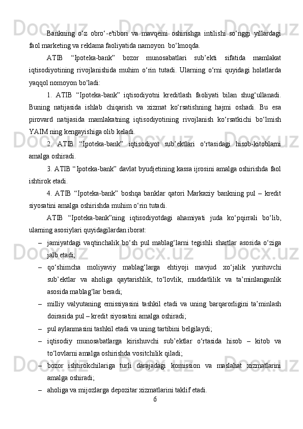 Bankning   o‘z   obro‘-e'tibori   va   mavqeini   oshirishga   intilishi   so‘nggi   yillardagi
faol marketing va reklama faoliyatida namoyon  bo‘lmoqda.
ATIB   “Ipoteka-bank”   bozor   munosabatlari   sub’ekti   sifatida   mamlakat
iqtisodiyotining   rivojlanishida   muhim   o‘rin   tutadi.   Ularning   o‘rni   quyidagi   holatlarda
yaqqol nomoyon bo‘ladi:
1.   ATIB   “Ipoteka-bank”   iqtisodiyotni   kreditlash   faoliyati   bilan   shug‘ullanadi.
Buning   natijasida   ishlab   chiqarish   va   xizmat   ko‘rsatishning   hajmi   oshadi.   Bu   esa
pirovard   natijasida   mamlakatning   iqtisodiyotining   rivojlanish   ko‘rsatkichi   bo‘lmish
YAIM ning kengayishiga olib keladi.
2.   ATIB   “Ipoteka-bank”   iqtisodiyot   sub’ektlari   o‘rtasidagi   hisob-kitoblarni
amalga oshiradi.
3. ATIB “Ipoteka-bank” davlat byudjetining kassa ijrosini amalga oshirishda faol
ishtirok etadi.
4.   ATIB   “Ipoteka-bank”   boshqa   banklar   qatori   Markaziy   bankning   pul   –   kredit
siyosatini amalga oshirishda muhim o‘rin tutadi.
ATIB   “Ipoteka-bank”ning   iqtisodiyotdagi   ahamiyati   juda   ko‘pqirrali   bo‘lib,
ularning asosiylari quyidagilardan iborat:
– jamiyatdagi   vaqtinchalik   bo‘sh   pul   mablag‘larni   tegishli   shartlar   asosida   o‘ziga
jalb etadi; 
– qo‘shimcha   moliyaviy   mablag‘larga   ehtiyoji   mavjud   xo‘jalik   yurituvchi
sub’ektlar   va   aholiga   qaytarishlik,   to‘lovlik,   muddatlilik   va   ta’minlanganlik
asosida mablag‘lar beradi;
– milliy   valyutaning   emissiyasini   tashkil   etadi   va   uning   barqarorligini   ta’minlash
doirasida pul – kredit siyosatini amalga oshiradi; 
– pul aylanmasini tashkil etadi va uning tartibini belgilaydi; 
– iqtisodiy   munosabatlarga   kirishuvchi   sub’ektlar   o‘rtasida   hisob   –   kitob   va
to‘lovlarni amalga oshirishda vositchilik qiladi; 
– bozor   ishtirokchilariga   turli   darajadagi   komission   va   maslahat   xizmatlarini
amalga oshiradi; 
– aholiga va mijozlarga depozitar xizmatlarini taklif etadi.
6 