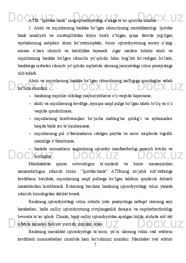 ATIB “Ipoteka-bank” ning iqtisodiyotdagi o’rniga ta’sir qiluvchi omillar:
1.   Aholi   va   mijozlarning   bankka   bo‘lgan   ishonchining   mustahkamligi.   Ipoteka
bank   amaliyoti   va   mustaqillikdan   keyin   bosib   o‘tilgan   qisqa   davrda   yig‘ilgan
tajribalarning   natijalari   shuni   ko‘rsatmoqdaki,   bozor   iqtisodiyotining   asosiy   o‘zagi
asosan   o‘zaro   ishonch   va   halollikka   tayanadi.   Agar   mazkur   holatni   aholi   va
mijozlarning   bankka   bo‘lgan   ishonchi   yo‘qolishi   bilan   bog‘lab   ko‘radigan   bo‘lsak,
banklarga nisbatan ishonch yo‘qolishi oqibatida ularning jamiyatdagi rolini pasayishiga
olib keladi. 
Aholi   va  mijozlarning  bankka   bo‘lgan  ishonchining   zaifligiga   quyidagilar  sabab
bo‘lishi mumkin:
– bankning mijozlar oldidagi majburiyatlarini o‘z vaqtida bajarmasa;
– aholi va mijozlarning kreditga, ayniqsa naqd pulga bo‘lgan talabi to‘liq va o‘z
vaqtida qondirilmasa;
– mijozlarning   hisobvaraqlari   bo‘yicha   mablag‘lar   qoldig‘i   va   aylanmalari
haqida bank siri ta’minlanmasa;
– mijozlarning   pul   o‘tkazmalarini   istalgan   paytda   va   zarur   miqdorda   tegishli
manzilga o‘tkazilmasa;
– bankda   omonatlarni   saqlashning   iqtisodiy   manfaatdorligi   pasayib   ketishi   va
boshqalar.
Mamlakatda   qonun   ustuvorligini   ta’minlash   va   bozor   mexanizmlari
samaradorligini   oshirish   lozim.   “Ipoteka-bank”   ATIBning   xo‘jalik   sub’ektlariga
kreditlarni   berishda,   mijozlarning   naqd   pullarga   bo‘lgan   talabini   qondirish   dolzarb
masalalardan   hisoblanadi.   Bularning   barchasi   bankning   iqtisodiyotdagi   rolini   yanada
oshirish lozimligidan dalolat beradi.
Bankning   iqtisodiyotdagi   rolini   oshishi   yoki   pasayishiga   nafaqat   ularning   sayi
harakatlari,   balki   milliy   iqtisodiyotning   rivojlanganlik   darajasi   va   raqobatbardoshligi
bevosita ta’sir qiladi. Chunki, bank milliy iqtisodiyotdan ajralgan holda, alohida sub’ekt
sifatida samarali faoliyat yuritishi mumkin emas.
Bankning   mamlakat   iqtisodiyotiga   ta’sirini,   ya’ni   ularning   rolini   real   sektorni
kreditlash   munosabatlari   misolida   ham   ko‘rishimiz   mumkin.   Mamlakat   real   sektori
7 