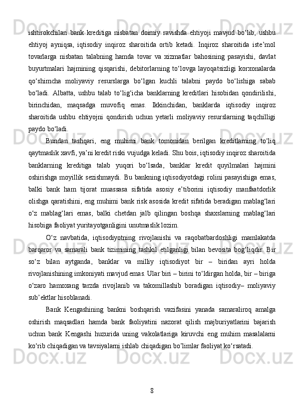 ishtirokchilari   bank   kreditiga   nisbatan   doimiy   ravishda   ehtiyoji   mavjud   bo‘lib,   ushbu
ehtiyoj   ayniqsa,   iqtisodiy   inqiroz   sharoitida   ortib   ketadi.   Inqiroz   sharoitida   iste’mol
tovarlarga   nisbatan   talabning   hamda   tovar   va   xizmatlar   bahosining   pasayishi,   davlat
buyurtmalari   hajmining   qisqarishi,   debitorlarning   to‘lovga   layoqatsizligi   korxonalarda
qo‘shimcha   moliyaviy   resurslarga   bo‘lgan   kuchli   talabni   paydo   bo‘lishiga   sabab
bo‘ladi.   Albatta,   ushbu   talab   to‘lig‘icha   banklarning   kreditlari   hisobidan   qondirilishi,
birinchidan,   maqsadga   muvofiq   emas.   Ikkinchidan,   banklarda   iqtisodiy   inqiroz
sharoitida   ushbu   ehtiyojni   qondirish   uchun   yetarli   moliyaviy   resurslarning   taqchilligi
paydo bo‘ladi.
Bundan   tashqari,   eng   muhimi   bank   tomonidan   berilgan   kreditlarning   to‘liq
qaytmaslik xavfi, ya’ni kredit riski vujudga keladi. Shu bois, iqtisodiy inqiroz sharoitida
banklarning   kreditiga   talab   yuqori   bo‘lsada,   banklar   kredit   quyilmalari   hajmini
oshirishga moyillik sezishmaydi. Bu bankning iqtisodiyotdagi rolini pasayishiga emas,
balki   bank   ham   tijorat   muassasa   sifatida   asosiy   e’tiborini   iqtisodiy   manfaatdorlik
olishga qaratishini, eng muhimi bank risk asosida kredit sifatida beradigan mablag‘lari
o‘z   mablag‘lari   emas,   balki   chetdan   jalb   qilingan   boshqa   shaxslarning   mablag‘lari
hisobiga faoliyat yuritayotganligini unutmaslik lozim.
O‘z   navbatida,   iqtisodiyotning   rivojlanishi   va   raqobatbardoshligi   mamlakatda
barqaror   va   samarali   bank   tizimining   tashkil   etilganligi   bilan   bevosita   bog‘liqdir.   Bir
so‘z   bilan   aytganda,   banklar   va   milliy   iqtisodiyot   bir   –   biridan   ayri   holda
rivojlanishining imkoniyati mavjud emas. Ular biri – birini to‘ldirgan holda, bir – biriga
o‘zaro   hamoxang   tarzda   rivojlanib   va   takomillashib   boradigan   iqtisodiy–   moliyaviy
sub’ektlar hisoblanadi.
Bank   Kengashining   bankni   boshqarish   vazifasini   yanada   samaraliroq   amalga
oshirish   maqsadlari   hamda   bank   faoliyatini   nazorat   qilish   majburiyatlarini   bajarish
uchun   bank   Kengashi   huzurida   uning   vakolatlariga   kiruvchi   eng   muhim   masalalarni
ko‘rib chiqadigan va tavsiyalarni ishlab chiqadigan bo’limlar faoliyat ko‘rsatadi.
8 