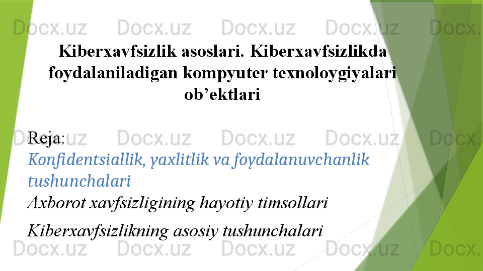  
Kiberxavfsizlik asoslari .	  Kiberxavfsizlik da	 
foydalaniladigan	
 kompyuter	 texnoloygiyalari	 
ob’ektlari
Reja:
Konfidentsiallik, yaxlitlik va foydalanuvchanlik 
tushunchalari
Axborot xavfsizligining hayotiy timsollari
Kiberxavfsizlikning asosiy tushunchalari                 