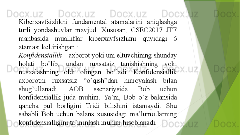 Kiberxavfsizlikni 	fundamental	 	atamalarini	 	aniqlashga	 
turli	
 	yondashuvlar	 	mavjud.	 	Xususan,	 	CSEC2017	 	JTF	 
manbasida	
 	mualliflar	 	kiberxavfsizlikni	 	quyidagi	 	6	 
atamasi	
 keltirishgan	 : 
Konfidensiallik  –  axborot	
 yoki	 uni	 eltuvchining	 shunday	 
holati	
 	bo ’ lib ,	  undan	 	ruxsatsiz	 	tanishishning	 	yoki	 
nusxalashning	
 	oldi	 	olingan	 	bo ’ ladi .	  Konfidensiallik	 
axborotni	
 	ruxsatsiz  	“ o ’ qish ” dan	 	himoyalash	 	bilan	 
shug ’ ullanadi .	
  AOB	 	ssenariysida	 	Bob	 	uchun	 
konfidensiallik	
 	juda	 	muhim .	  Ya’ni,	 	Bob	 	o’z	 	balansida	 
qancha	
 	pul	 	borligini	 	Tridi	 	bilishini	 	istamaydi.	 	Shu	 
sababli	
 	Bob	 	uchun	 	balans	 	xususidagi	 	ma’lumotlarning	 
konfidensialligini	
 ta’minlash	 muhim	 hisoblanadi.	                  