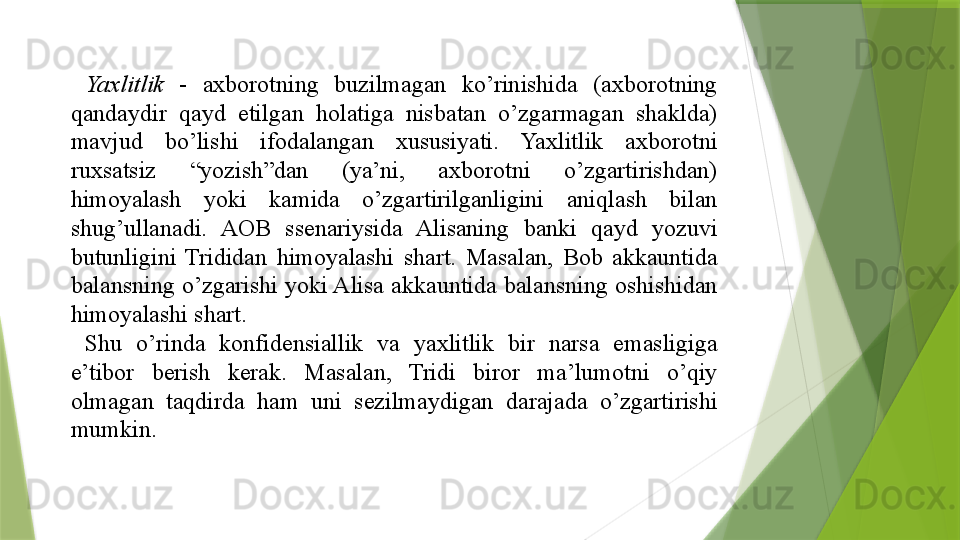   Yaxlitlik  - 	axborotning	 	buzilmagan	 	ko’rinishida	 	(axborotning	 
qandaydir	
 	qayd	 	etilgan	 	holatiga	 	nisbatan	 	o’zgarmagan	 	shaklda)	 
mavjud	
 	bo’lishi	 	ifodalangan	 	xususiyati.	 	Yaxlitlik	 	axborotni	 
ruxsatsiz	
 	“yozish”dan	 	(ya’ni,	 	axborotni	 	o’zgartirishdan)	 
himoyalash	
 	yoki	 	kamida	 	o’zgartirilganligini	 	aniqlash	 	bilan	 
shug’ullanadi.	
 	AOB	 	ssenariysida	 	Alisaning	 	banki	 	qayd	 	yozuvi	 
butunligini	
 Trididan	 himoyalashi	 shart.	 Masalan,	 Bob	 akkauntida	 
balansning	
 o’zgarishi	 yoki	 Alisa	 akkauntida	 balansning	 oshishidan	 
himoyalashi	
 shart.	 
  Shu	
 	o’rinda	 	konfidensiallik	 	va	 	yaxlitlik	 	bir	 	narsa	 	emasligiga	 
e’tibor	
 	berish	 	kerak.	 	Masalan,	 	Tridi	 	biror	 	ma’lumotni	 	o’qiy	 
olmagan	
 	taqdirda	 	ham	 	uni	 	sezilmaydigan	 	darajada	 	o’zgartirishi	 
mumkin.	
                  