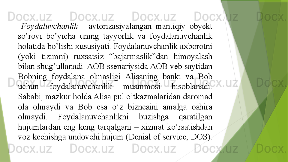   Foydaluvchanlik  - 	avtorizasiyalangan	 	mantiqiy	 	obyekt	 
so’rovi	
 	bo’yicha	 	uning	 	tayyorlik	 	va	 	foydalanuvchanlik	 
holatida	
 bo’lishi	 xususiyati.	 Foydalanuvchanlik	 axborotni	 
(yoki	
 	tizimni)	 	ruxsatsiz	 	“bajarmaslik”dan	 	himoyalash	 
bilan	
 shug’ullanadi.	 AOB	 ssenariysida	 AOB	 veb	 saytidan	 
Bobning	
 	foydalana	 	olmasligi	 	Alisaning	 	banki	 	va	 	Bob	 
uchun	
 	foydalanuvchanlik	 	muammosi	 	hisoblanadi.	 
Sababi,	
 mazkur	 holda	 Alisa	 pul	 o’tkazmalaridan	 daromad	 
ola	
 	olmaydi	 	va	 	Bob	 	esa	 	o’z	 	biznesini	 	amalga	 	oshira	 
olmaydi.	
 	Foydalanuvchanlikni	 	buzishga	 	qaratilgan	 
hujumlardan	
 eng	 keng	 tarqalgani	 –	 xizmat	 ko’rsatishdan	 
voz	
 kechishga	 undovchi	 hujum	 (Denial	 of	 service,	 DOS).	                  