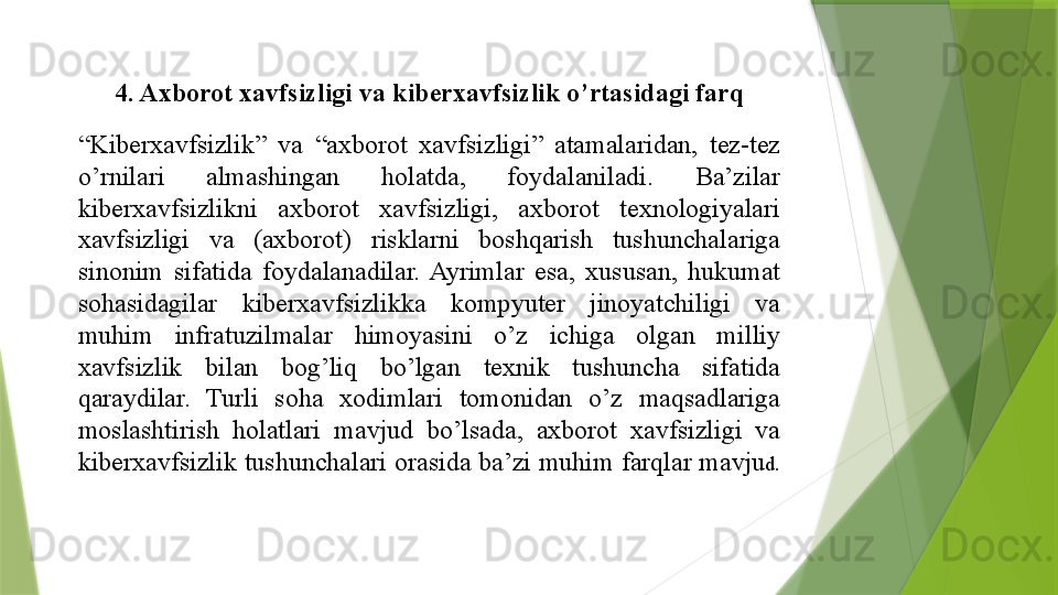 4. Axborot	 xavfsizligi	 va	 kiberxavfsizlik	 o’rtasidagi	 farq
“ Kiberxavfsizlik”	
 	va	 	“axborot	 	xavfsizligi”	 	atamalaridan,	 	tez-tez	 
o’rnilari	
 	almashingan	 	holatda,	 	foydalaniladi.	 	Ba’zilar	 
kiberxavfsizlikni	
 	axborot	 	xavfsizligi,	 	axborot	 	texnologiyalari	 
xavfsizligi	
 	va	 	(axborot)	 	risklarni	 	boshqarish	 	tushunchalariga	 
sinonim	
 sifatida	 foydalanadilar.	 Ayrimlar	 esa,	 xususan,	 hukumat	 
sohasidagilar	
 	kiberxavfsizlikka	 	kompyuter	 	jinoyatchiligi	 	va	 
muhim	
 	infratuzilmalar	 	himoyasini	 	o’z	 	ichiga	 	olgan	 	milliy	 
xavfsizlik	
 	bilan	 	bog’liq	 	bo’lgan	 	texnik	 	tushuncha	 	sifatida	 
qaraydilar.	
 	Turli	 	soha	 	xodimlari	 	tomonidan	 	o’z	 	maqsadlariga	 
moslashtirish	
 	holatlari	 	mavjud	 	bo’lsada,	 	axborot	 	xavfsizligi	 	va	 
kiberxavfsizlik	
 tushunchalari	 orasida	 ba’zi	 muhim	 farqlar	 mavju d.	                  