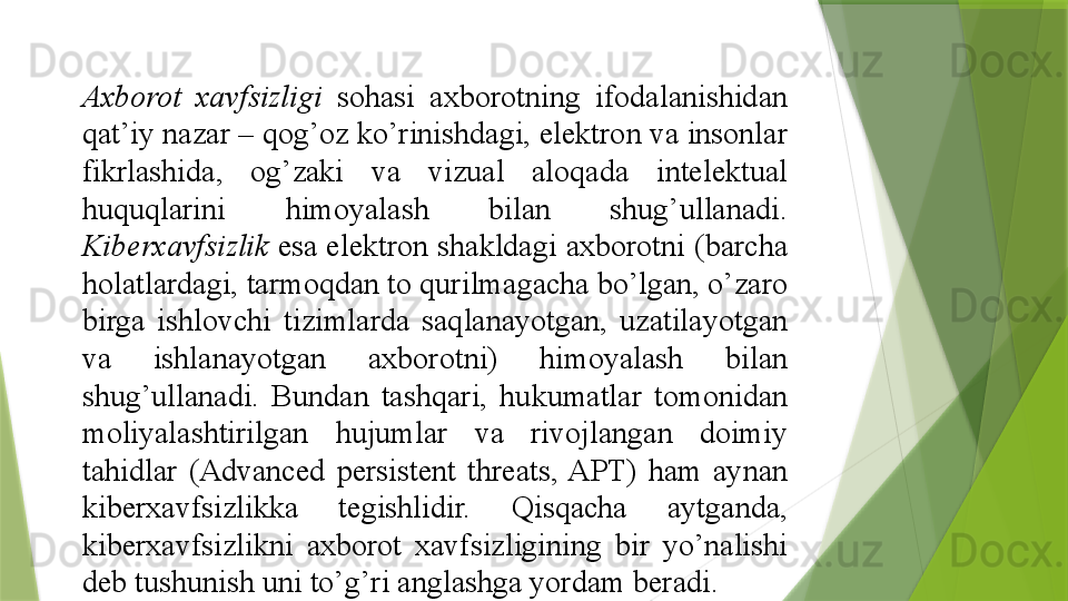 Axborot  xavfsizligi  sohasi	 	axborotning	 	ifodalanishidan	 
qat’iy	
 nazar	 –	 qog’oz	 ko’rinishdagi,	 elektron	 va	 insonlar	 
fikrlashida,	
 	og’zaki	 	va	 	vizual	 	aloqada	 	intelektual	 
huquqlarini	
 	himoyalash	 	bilan	 	shug’ullanadi.	 
Kiberxavfsizlik  	
esa	 elektron	 shakldagi	 axborotni	 (barcha	 
holatlardagi,	
 tarmoqdan	 to	 qurilmagacha	 bo’lgan,	 o’zaro	 
birga	
 	ishlovchi	 	tizimlarda	 	saqlanayotgan,	 	uzatilayotgan	 
va	
 	ishlanayotgan	 	axborotni)	 	himoyalash	 	bilan	 
shug’ullanadi.	
 	Bundan	 	tashqari,	 	hukumatlar	 	tomonidan	 
moliyalashtirilgan	
 	hujumlar	 	va	 	rivojlangan	 	doimiy	 
tahidlar	
 	(Advanced	 	persistent	 	threats,	 APT)	 	ham	 	aynan	 
kiberxavfsizlikka	
 	tegishlidir.	 	Qisqacha	 	aytganda,	 
kiberxavfsizlikni	
 	axborot	 	xavfsizligining	 	bir	 	yo’nalishi	 
deb	
 tushunish	 uni	 to’g’ri	 anglashga	 yordam	 beradi.	                  