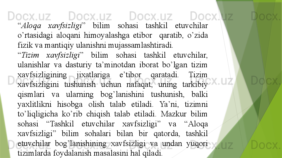 “ Aloqa  xavfsizligi ” 	bilim	 	sohasi	 	tashkil	 	etuvchilar	 
o’rtasidagi	
 	aloqani	 	himoyalashga	 	etibor	 	 	qaratib,	 	o’zida	 
fizik	
 va	 mantiqiy	 ulanishni	 mujassamlashtiradi.	 
“ Tizim  xavfsizligi ”	
 	bilim	 	sohasi	 	tashkil	 	etuvchilar,	 
ulanishlar	
 	va	 	dasturiy	 	ta’minotdan	 	iborat	 	bo’lgan	 	tizim	 
xavfsizligining	
 	jixatlariga	 	e’tibor	 	qaratadi.	 	Tizim	 
xavfsizligini	
 	tushunish	 	uchun	 	nafaqat,	 	uning	 	tarkibiy	 
qismlari	
 	va	 	ularning	 	bog’lanishini	 	tushunish,	 	balki	 
yaxlitlikni	
 	hisobga	 	olish	 	talab	 	etiladi.	 	Ya’ni,	 	tizimni	 
to’liqligicha	
 	ko’rib	 	chiqish	 	talab	 	etiladi.	 	Mazkur	 	bilim	 
sohasi	
 	“Tashkil	 	etuvchilar	 	xavfsizligi”	 	va	 	“Aloqa	 
xavfsizligi”	
 	bilim	 	sohalari	 	bilan	 	bir	 	qatorda,	 	tashkil	 
etuvchilar	
 	bog’lanishining	 	xavfsizligi	 	va	 	undan	 	yuqori	 
tizimlarda	
 foydalanish	 masalasini	 hal	 qiladi.	                  