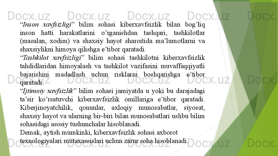 “ Inson  xavfsizligi ” 	bilim	 	sohasi	 	kiberxavfsizlik	 	bilan	 	bog’liq	 
inson	
 	hatti	 	harakatlarini	 	o’rganishdan	 	tashqari,	 	tashkilotlar	 
(masalan,	
 	xodim)	 	va	 	shaxsiy	 	hayot	 	sharoitida	 	ma’lumotlarni	 	va	 
shaxsiylikni	
 himoya	 qilishga	 e’tibor	 qaratadi.	 
“ Tashkilot  xavfsizligi ”	
 	bilim	 	sohasi	 	tashkilotni	 	kiberxavfsizlik	 
tahdidlaridan	
 himoyalash	 va	 tashkilot	 vazifasini	 muvaffaqqiyatli	 
bajarishini	
 	madadlash	 	uchun	 	risklarni	 	boshqarishga	 	e’tibor	 
qaratadi.	
  
“ Ijtimoiy  xavfsizlik ”	
 bilim	 sohasi	 jamiyatda	 u	 yoki	 bu	 darajadagi	 
ta’sir	
 	ko’rsatuvchi	 	kiberxavfsizlik	 	omillariga	 	e’tibor	 	qaratadi.	 
Kiberjinoyatchilik,	
 	qonunlar,	 	axloqiy	 	munosabatlar,	 	siyosat,	 
shaxsiy	
 hayot	 va	 ularning	 bir-biri	 bilan	 munosabatlari	 ushbu	 bilim	 
sohasidagi	
 asosiy	 tushunchalar	 hisoblanadi.	  
Demak,	
 aytish	 mumkinki,	 kiberxavfsizlik	 sohasi	 axborot	 
texnologiyalari	
 mutaxassislari	 uchun	 zarur	 soha	 hisoblanadi.	                  