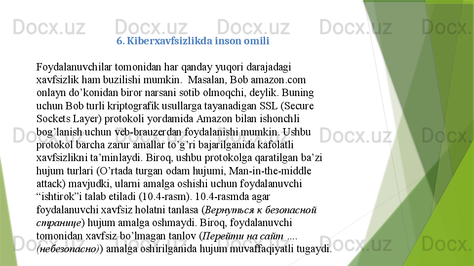 6. Kiberxavfsizlikda inson omili
 
Foydalanuvchilar tomonidan	 har	 qanday	 yuqori	 darajadagi	 
xavfsizlik	
 ham	 buzilishi	 mumkin.	  Masalan,	 Bob	 amazon.com	 
onlayn	
 do’konidan	 biror	 narsani	 sotib	 olmoqchi,	 deylik.	 Buning	 
uchun	
 Bob	 turli	 kriptografik	 usullarga	 tayanadigan	 SSL	 (Secure	 
Sockets	
 Layer)	 protokoli	 yordamida	 Amazon	 bilan	 ishonchli	 
bog’lanish	
 uchun	 veb-brauzerdan	 foydalanishi	 mumkin.	 Ushbu	 
protokol	
 barcha	 zarur	 amallar	 to’g’ri	 bajarilganida	 kafolatli	 
xavfsizlikni	
 ta’minlaydi.	 Biroq,	 ushbu	 protokolga	 qaratilgan	 ba’zi	 
hujum	
 turlari	 (O’rtada	 turgan	 odam	 hujumi,	 Man-in-the-middle	 
attack)	
 mavjudki,	 ularni	 amalga	 oshishi	 uchun	 foydalanuvchi	 
“ishtirok”i	
 talab	 etiladi	 (10.4-rasm).	 10.4-rasmda	 agar	 
foydalanuvchi	
 xavfsiz	 holatni	 tanlasa	 ( Вернуться к безопасной 
странице )	
 hujum	 amalga	 oshmaydi.	 Biroq,	 foydalanuvchi	 
tomonidan	
 xavfsiz	 bo’lmagan	 tanlov	 ( Перейти на сайт  …. 
( небезопасно ) )	
 amalga	 oshirilganida	 hujum	 muvaffaqiyatli	 tugaydi.	                  