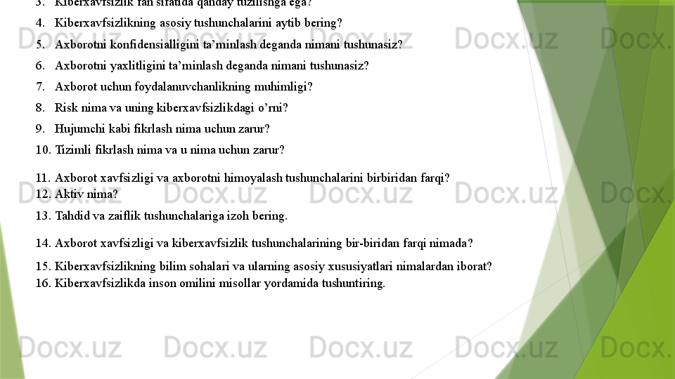 Nazorat savollari	 
1. Axborot	
 xavfsizligining	 xayotiy	 timsollari	 va	 ularning	 vazifalari	 nimalardan	 iborat?  
2. Kiberxavfsizlik	
 tushunchasiga	 izoh	 bering?  
3. Kiberxavfsizlik	
 fan	 sifatida	 qanday	 tuzilishga	 ega?  
4. Kiberxavfsizlikning	
 asosiy	 tushunchalarini	 aytib	 bering?  
5. Axborotni	
 konfidensialligini	 ta’minlash	 deganda	 nimani	 tushunasiz?  
6. Axborotni	
 yaxlitligini	 ta’minlash	 deganda	 nimani	 tushunasiz?  
7. Axborot	
 uchun	 foydalanuvchanlikning	 muhimligi?  
8. Risk	
 nima	 va	 uning	 kiberxavfsizlikdagi	 o’rni?  
9. Hujumchi	
 kabi	 fikrlash	 nima	 uchun	 zarur?  
10. Tizimli	
 fikrlash	 nima	 va	 u nima	 uchun	 zarur?  
11. Axborot	
 xavfsizligi	 va	 axborotni	 himoyalash	 tushunchalarini	 birbiridan	 farqi?  
12. Aktiv	
 nima?  
13. Tahdid
 va	 zaiflik	 tushunchalariga	 izoh	 bering.  
14. Axborot	
 xavfsizligi	 va	 kiberxavfsizlik	 tushunchalarining	 bir-biridan	 farqi	 nimada?  
15. Kiberxavfsizlikning	
 bilim	 sohalari	 va	 ularning	 asosiy	 xususiyatlari	 nimalardan	 iborat?  
16. Kiberxavfsizlikda	
 inson	 omilini	 misollar	 yordamida	 tushuntiring.  
                  