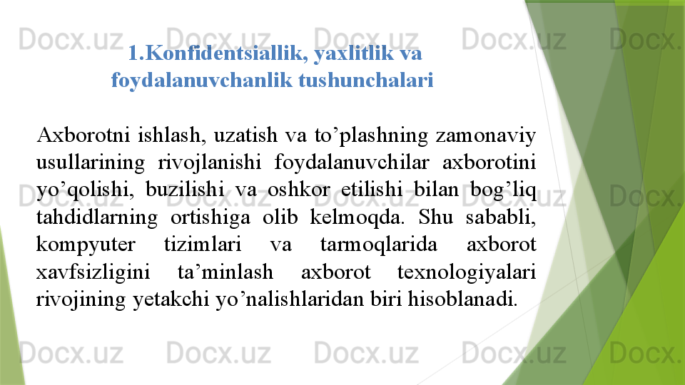 1.Konfidentsiallik, yaxlitlik	 va	 
foydalanuvchanlik	
 tushunchalari	 
 
Axborotni	
 ishlash,	 uzatish	 va	 to’plashning	 zamonaviy	 
usullarining	
 	rivojlanishi	 	foydalanuvchilar	 	axborotini	 
yo’qolishi,	
 	buzilishi	 	va	 	oshkor	 	etilishi	 	bilan	 	bog’liq	 
tahdidlarning	
 	ortishiga	 	olib	 	kelmoqda.	 	Shu	 	sababli,	 
kompyuter	
 	tizimlari	 	va	 	tarmoqlarida	 	axborot	 
xavfsizligini	
 	ta’minlash	 	axborot	 	texnologiyalari	 
rivojining	
 yetakchi	 yo’nalishlaridan	 biri	 hisoblanadi.	                  