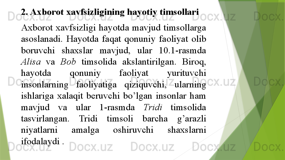 2. Axborot	 xavfsizligining	 hayotiy	 timsollari	 
Axborot	
 	xavfsizligi	 	hayotda	 mavjud	 timsollarga	 
asoslanadi.	
 	Hayotda	 	faqat	 	qonuniy	 	faoliyat	 	olib	 
boruvchi	
 	shaxslar	 	mavjud,	 	ular	 	10.1-rasmda	 
Alisa  	
va	  Bob  	timsolida	 	akslantirilgan.	 	Biroq,	 
hayotda	
 	qonuniy	 	faoliyat	 	yurituvchi	 
insonlarning	
 	faoliyatiga	 	qiziquvchi,	 	ularning	 
ishlariga	
 	xalaqit	 	beruvchi	 	bo’lgan	 	insonlar	 	ham	 
mavjud	
 	va	 	ular	 	1-rasmda	  Tridi  	timsolida	 
tasvirlangan.	
 	Tridi	 	timsoli	 	barcha	 	g’arazli	 
niyatlarni	
 	amalga	 	oshiruvchi	 	shaxslarni	 
ifodalaydi	
 .                  