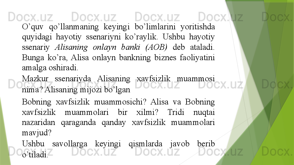 O’quv 	qo’llanmaning	 	keyingi	 	bo’limlarini	 	yoritishda	 
quyidagi	
 	hayotiy	 	ssenariyni	 	ko’raylik.	 	Ushbu	 	hayotiy	 
ssenariy	
  Alisaning  onlayn  banki  (AOB)  deb	 	ataladi.	 
Bunga	
 	ko’ra,	 Alisa	 	onlayn	 	bankning	 	biznes	 	faoliyatini	 
amalga	
 oshiradi.	 
Mazkur	
 	ssenariyda	 	Alisaning	 	xavfsizlik	 	muammosi	 
nima?	
 Alisaning	 mijozi	 bo’lgan	 
Bobning	
 	xavfsizlik	 	muammosichi?	 	Alisa	 	va	 	Bobning	 
xavfsizlik	
 	muammolari	 	bir	 	xilmi?	 	Tridi	 	nuqtai	 
nazaridan	
 	qaraganda	 	qanday	 	xavfsizlik	 	muammolari	 
mavjud?	
 
Ushbu	
 	savollarga	 	keyingi	 	qismlarda	 	javob	 	berib	 
o’tiladi.	
                  