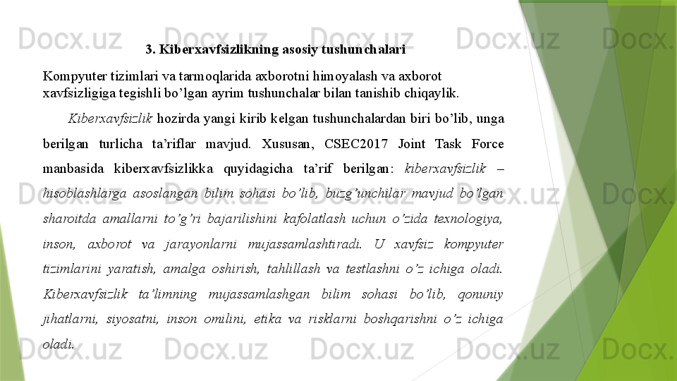 3. Kiberxavfsizlikning	 asosiy	 tushunchalari
Kompyuter	
 tizimlari	 va	 tarmoqlarida	 axborotni	 himoyalash	 va	 axborot	 
xavfsizligiga	
 tegishli	 bo’lgan	 ayrim	 tushunchalar	 bilan	 tanishib	 chiqaylik.	 
Kiberxavfsizlik  	
hozirda	 yangi	 kirib	 kelgan	 tushunchalardan	 biri	 bo’lib,	 unga	 
berilgan	
 	turlicha	 	ta’riflar	 	mavjud.	 	Xususan,	 	CSEC2017	 	Joint	 	Task	 	Force	 
manbasida	
 	kiberxavfsizlikka	 	quyidagicha	 	ta’rif	 	berilgan:	  kiberxavfsizlik  – 
hisoblashlarga  asoslangan  bilim  sohasi  bo’lib,  buzg’unchilar  mavjud  bo’lgan 
sharoitda  amallarni  to’g’ri  bajarilishini  kafolatlash  uchun  o’zida  texnologiya, 
inson,  axborot  va  jarayonlarni  mujassamlashtiradi.  U  xavfsiz  kompyuter 
tizimlarini  yaratish,  amalga  oshirish,  tahlillash  va  testlashni  o’z  ichiga  oladi. 
Kiberxavfsizlik  ta’limning  mujassamlashgan  bilim  sohasi  bo’lib,  qonuniy 
jihatlarni,  siyosatni,  inson  omilini,  etika  va  risklarni  boshqarishni  o’z  ichiga 
oladi.                   