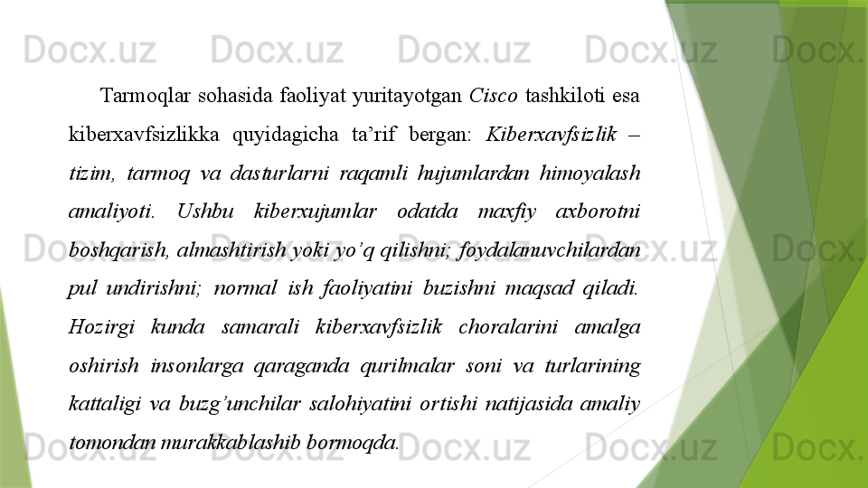 Tarmoqlar sohasida	 faoliyat	 yuritayotgan	  Cisco  tashkiloti	 esa	 
kiberxavfsizlikka	
 	quyidagicha	 	ta’rif	 	bergan:	  Kiberxavfsizlik  – 
tizim,  tarmoq  va  dasturlarni  raqamli  hujumlardan  himoyalash 
amaliyoti.  Ushbu  kiberxujumlar  odatda  maxfiy  axborotni 
boshqarish,  almashtirish  yoki  yo’q  qilishni;  foydalanuvchilardan 
pul  undirishni;  normal  ish  faoliyatini  buzishni  maqsad  qiladi. 
Hozirgi  kunda  samarali  kiberxavfsizlik  choralarini  amalga 
oshirish  insonlarga  qaraganda  qurilmalar  soni  va  turlarining 
kattaligi  va  buzg’unchilar  salohiyatini  ortishi  natijasida  amaliy 
tomondan murakkablashib bormoqda.                   