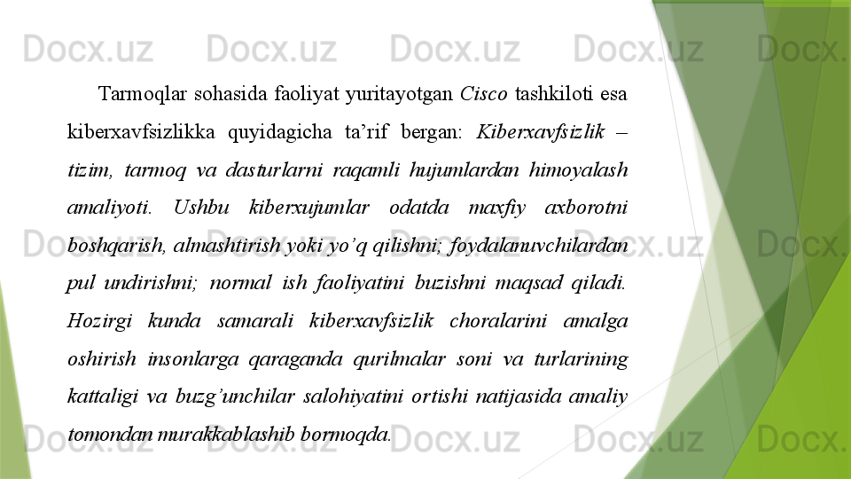Tarmoqlar sohasida	 faoliyat	 yuritayotgan	  Cisco  tashkiloti	 esa	 
kiberxavfsizlikka	
 	quyidagicha	 	ta’rif	 	bergan:	  Kiberxavfsizlik  – 
tizim,  tarmoq  va  dasturlarni  raqamli  hujumlardan  himoyalash 
amaliyoti.  Ushbu  kiberxujumlar  odatda  maxfiy  axborotni 
boshqarish,  almashtirish  yoki  yo’q  qilishni;  foydalanuvchilardan 
pul  undirishni;  normal  ish  faoliyatini  buzishni  maqsad  qiladi. 
Hozirgi  kunda  samarali  kiberxavfsizlik  choralarini  amalga 
oshirish  insonlarga  qaraganda  qurilmalar  soni  va  turlarining 
kattaligi  va  buzg’unchilar  salohiyatini  ortishi  natijasida  amaliy 
tomondan murakkablashib bormoqda.