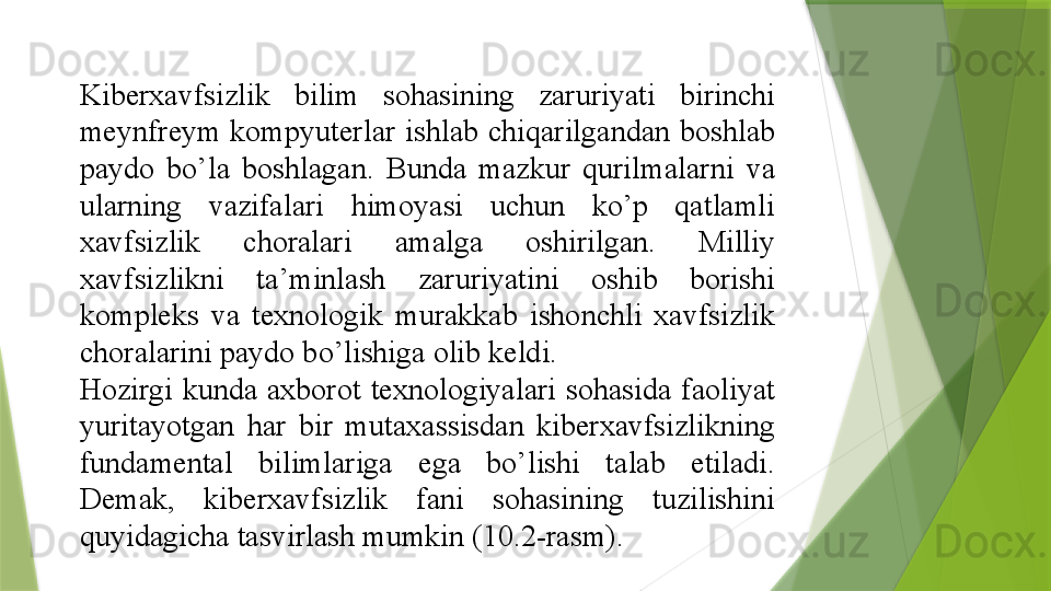 Kiberxavfsizlik 	bilim	 	sohasining	 	zaruriyati	 	birinchi	 
meynfreym	
 kompyuterlar	 ishlab	 chiqarilgandan	 boshlab	 
paydo	
 	bo’la	 	boshlagan.	 	Bunda	 	mazkur	 	qurilmalarni	 	va	 
ularning	
 	vazifalari	 	himoyasi	 	uchun	 	ko’p	 	qatlamli	 
xavfsizlik	
 	choralari	 	amalga	 	oshirilgan.	 	Milliy	 
xavfsizlikni	
 	ta’minlash	 	zaruriyatini	 	oshib	 	borishi	 
kompleks	
 	va	 	texnologik	 	murakkab	 	ishonchli	 	xavfsizlik	 
choralarini	
 paydo	 bo’lishiga	 olib	 keldi.	  
Hozirgi	
 kunda	 axborot	 texnologiyalari	 sohasida	 faoliyat	 
yuritayotgan	
 	har	 	bir	 	mutaxassisdan	 	kiberxavfsizlikning	 
fundamental	
 	bilimlariga	 	ega	 	bo’lishi	 	talab	 	etiladi.	 
Demak,	
 	kiberxavfsizlik	 	fani	 	sohasining	 	tuzilishini	 
quyidagicha	
 tasvirlash	 mumkin	 ( 10. 2-rasm).	                  