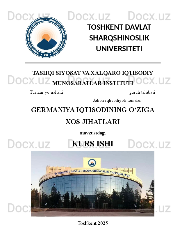  
TASHQI SIYOSAT VA XALQARO IQTISODIY
MUNOSABATLAR INSTITUTI 
Turizm yo‘nalishi  kechki bo‘lim 3-kurs yapon-ingliz  guruh talabasi
Xushboqov Azizbekning  Jahon iqtisodiyoti fanidan
GERMANIYA IQTISODINING O‘ZIGA
XOS JIHATLARI
mavzusidagi
KURS ISHI
Toshkent 2025 TOSHKENT DAVLAT
SHARQSHINOSLIK
UNIVERSITETI 
