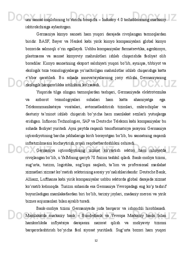 uni sanoat inqilobining to‘rtinchi bosqichi – Industry 4.0 tashabbusining markaziy
ishtirokchisiga aylantirgan.
Germaniya   kimyo   sanoati   ham   yuqori   darajada   rivojlangan   tarmoqlardan
biridir.   BASF,   Bayer   va   Henkel   kabi   yirik   kimyo   kompaniyalari   global   kimyo
bozorida salmoqli o‘rin egallaydi. Ushbu kompaniyalar farmatsevtika, agrokimyo,
plastmassa   va   sanoat   kimyoviy   mahsulotlari   ishlab   chiqarishda   faoliyat   olib
boradilar. Kimyo sanoatining eksport salohiyati yuqori bo‘lib, ayniqsa, tibbiyot va
ekologik toza texnologiyalarga yo‘naltirilgan mahsulotlar ishlab chiqarishga katta
e’tibor   qaratiladi.   Bu   sohada   innovatsiyalarning   joriy   etilishi   Germaniyaning
ekologik barqarorlikka intilishini ko‘rsatadi.
Yuqorida   tilga   olingan   tarmoqlardan   tashqari,   Germaniyada   elektrotexnika
va   axborot   texnologiyalari   sohalari   ham   katta   ahamiyatga   ega.
Telekommunikatsiya   vositalari,   avtomatlashtirish   tizimlari,   mikrochiplar   va
dasturiy   ta’minot   ishlab   chiqarish   bo‘yicha   ham   mamlakat   sezilarli   yutuqlarga
erishgan. Infineon Technologies, SAP va Deutsche Telekom kabi kompaniyalar bu
sohada faoliyat yuritadi. Ayni paytda raqamli transformatsiya jarayoni Germaniya
iqtisodiyotining barcha jabhalariga kirib borayotgan bo‘lib, bu sanoatning raqamli
infratuzilmasini kuchaytirish orqali raqobatbardoshlikni oshiradi.
Germaniya   iqtisodiyotining   xizmat   ko‘rsatish   sektori   ham   nihoyatda
rivojlangan bo‘lib, u YaIMning qariyb 70 foizini tashkil qiladi. Bank-moliya tizimi,
sug‘urta,   turizm,   logistika,   sog‘liqni   saqlash,   ta’lim   va   professional   maslahat
xizmatlari xizmat ko‘rsatish sektorining asosiy yo‘nalishlaridandir. Deutsche Bank,
Allianz, Lufthansa kabi yirik kompaniyalar ushbu sektorda global darajada xizmat
ko‘rsatib kelmoqda. Turizm sohasida esa Germaniya Yevropadagi eng ko‘p tashrif
buyuriladigan mamlakatlardan biri bo‘lib, tarixiy joylari, madaniy merosi va yirik
biznes anjumanlari bilan ajralib turadi.
Bank-moliya   tizimi   Germaniyada   juda   barqaror   va   ishonchli   hisoblanadi.
Mamlakatda   markaziy   bank   –   Bundesbank   va   Yevropa   Markaziy   banki   bilan
hamkorlikda   inflyatsiya   darajasini   nazorat   qilish   va   moliyaviy   tizimni
barqarorlashtirish   bo‘yicha   faol   siyosat   yuritiladi.   Sug‘urta   bozori   ham   yuqori
12 