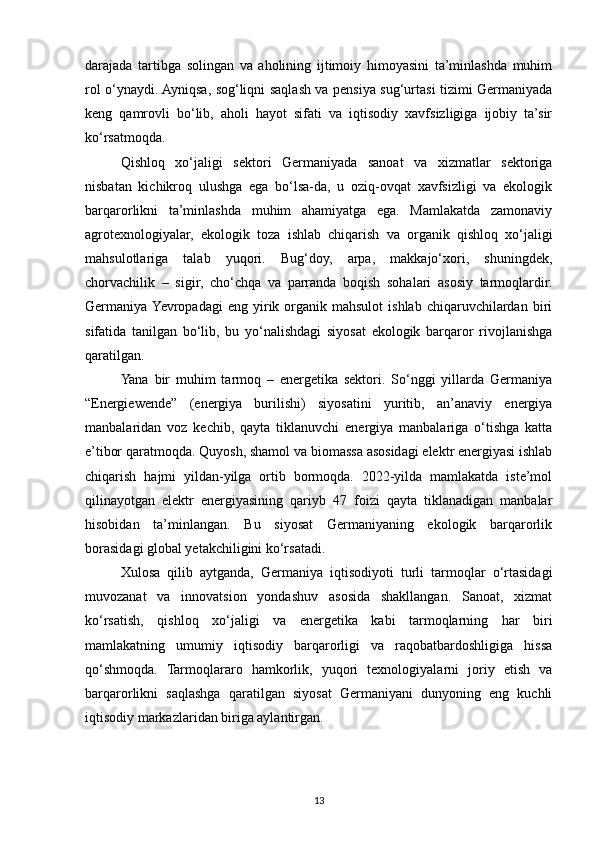 darajada   tartibga   solingan   va   aholining   ijtimoiy   himoyasini   ta’minlashda   muhim
rol o‘ynaydi. Ayniqsa, sog‘liqni saqlash va pensiya sug‘urtasi tizimi Germaniyada
keng   qamrovli   bo‘lib,   aholi   hayot   sifati   va   iqtisodiy   xavfsizligiga   ijobiy   ta’sir
ko‘rsatmoqda.
Qishloq   xo‘jaligi   sektori   Germaniyada   sanoat   va   xizmatlar   sektoriga
nisbatan   kichikroq   ulushga   ega   bo‘lsa-da,   u   oziq-ovqat   xavfsizligi   va   ekologik
barqarorlikni   ta’minlashda   muhim   ahamiyatga   ega.   Mamlakatda   zamonaviy
agrotexnologiyalar,   ekologik   toza   ishlab   chiqarish   va   organik   qishloq   xo‘jaligi
mahsulotlariga   talab   yuqori.   Bug‘doy,   arpa,   makkajo‘xori,   shuningdek,
chorvachilik   –   sigir,   cho‘chqa   va   parranda   boqish   sohalari   asosiy   tarmoqlardir.
Germaniya Yevropadagi   eng  yirik  organik   mahsulot   ishlab   chiqaruvchilardan   biri
sifatida   tanilgan   bo‘lib,   bu   yo‘nalishdagi   siyosat   ekologik   barqaror   rivojlanishga
qaratilgan.
Yana   bir   muhim   tarmoq   –   energetika   sektori.   So‘nggi   yillarda   Germaniya
“Energiewende”   (energiya   burilishi)   siyosatini   yuritib,   an’anaviy   energiya
manbalaridan   voz   kechib,   qayta   tiklanuvchi   energiya   manbalariga   o‘tishga   katta
e’tibor qaratmoqda. Quyosh, shamol va biomassa asosidagi elektr energiyasi ishlab
chiqarish   hajmi   yildan-yilga   ortib   bormoqda.   2022-yilda   mamlakatda   iste’mol
qilinayotgan   elektr   energiyasining   qariyb   47   foizi   qayta   tiklanadigan   manbalar
hisobidan   ta’minlangan.   Bu   siyosat   Germaniyaning   ekologik   barqarorlik
borasidagi global yetakchiligini ko‘rsatadi.
Xulosa   qilib   aytganda,   Germaniya   iqtisodiyoti   turli   tarmoqlar   o‘rtasidagi
muvozanat   va   innovatsion   yondashuv   asosida   shakllangan.   Sanoat,   xizmat
ko‘rsatish,   qishloq   xo‘jaligi   va   energetika   kabi   tarmoqlarning   har   biri
mamlakatning   umumiy   iqtisodiy   barqarorligi   va   raqobatbardoshligiga   hissa
qo‘shmoqda.   Tarmoqlararo   hamkorlik,   yuqori   texnologiyalarni   joriy   etish   va
barqarorlikni   saqlashga   qaratilgan   siyosat   Germaniyani   dunyoning   eng   kuchli
iqtisodiy markazlaridan biriga aylantirgan.
13