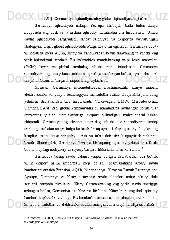 1.3-§. Germaniya iqtisodiyotining global iqtisodiyotdagi o‘rni 
Germaniya   iqtisodiyoti   nafaqat   Yevropa   Ittifoqida,   balki   butun   dunyo
miqyosida   eng   yirik   va   ta’sirchan   iqtisodiy   tizimlardan   biri   hisoblanadi.   Ushbu
davlat   iqtisodiyoti   barqarorligi,   sanoat   salohiyati   va   eksportga   yo‘naltirilgan
strategiyasi orqali global iqtisodiyotda o‘ziga xos o‘rin egallaydi. Germaniya 2024-
yil   holatiga   ko‘ra  AQSh,   Xitoy   va  Yaponiyadan   keyin   dunyoning   to‘rtinchi   eng
yirik   iqtisodiyoti   sanaladi.   Bu   ko‘rsatkich   mamlakatning   yalpi   ichki   mahsuloti
(YaIM)   hajmi   va   global   savdodagi   ulushi   orqali   isbotlanadi.   Germaniya
iqtisodiyotining asosiy kuchi ishlab chiqarishga asoslangan bo‘lib, aynan shu omil
uni jahon bozorida barqaror raqobatchiga aylantiradi.
Xususan,   Germaniya   avtomobilsozlik,   mashinasozlik,   kimyo   sanoati,
elektrotexnika   va   yuqori   texnologiyali   mahsulotlar   ishlab   chiqarishda   jahonning
yetakchi   davlatlaridan   biri   hisoblanadi.   Volkswagen,   BMW,   Mercedes-Benz,
Siemens, BASF kabi  global  kompaniyalar  bu mamlakatda joylashgan bo‘lib, ular
dunyoning   yuzlab   mamlakatlariga   eksport   qilinadigan   mahsulotlarni   ishlab
chiqaradi.   Germaniyaning   eksport   bozoridagi   ulushi   o‘z   iqtisodiyotini   tashqi
omillarga nisbatan sezgir holga keltiradi, biroq aynan tashqi iqtisodiy aloqalarning
kengligi   mamlakatga   iqtisodiy   o‘sish   va   ta’sir   doirasini   kengaytirish   imkonini
beradi.   Shuningdek,   Germaniya  Yevropa   Ittifoqining   iqtisodiy   yetakchisi   sifatida
bu mintaqadagi moliyaviy va siyosiy barqarorlikka katta ta’sir ko‘rsatadi. 5
Germaniya   tashqi   savdo   balansi   yuqori   bo‘lgan   davlatlardan   biri   bo‘lib,
yillik   eksport   hajmi   importdan   ko‘p   bo‘ladi.   Mamlakatning   asosiy   savdo
hamkorlari  orasida Fransiya, AQSh, Niderlandiya, Xitoy va Buyuk Britaniya bor.
Ayniqsa,   Germaniya   va   Xitoy   o‘rtasidagi   savdo   aloqalari   oxirgi   o‘n   yillikda
sezilarli   darajada   rivojlandi.   Xitoy   Germaniyaning   eng   yirik   savdo   sherigiga
aylangan  bo‘lsa,  Germaniya  esa  Yevropa  Ittifoqida  Xitoy  bilan  eng  faol   iqtisodiy
hamkorlik  qiluvchi  davlatdir.  Bu   hamkorlik  asosan  sanoat  jihozlari,  avtomobillar,
kimyo mahsulotlari va elektronika vositalarining savdosi orqali amalga oshiriladi.
5
  Rahmatov, R. (2021).  Evropa iqtisodiyoti: Germaniya misolida . Tashkent: Fan va 
texnologiyalar nashriyoti
14