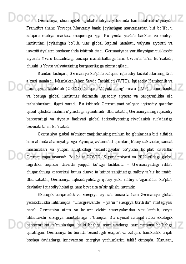 Germaniya,   shuningdek,   global   moliyaviy   tizimda   ham   faol   rol   o‘ynaydi.
Frankfurt   shahri  Yevropa   Markaziy   banki   joylashgan   markazlardan   biri   bo‘lib,   u
xalqaro   moliya   markazi   maqomiga   ega.   Bu   yerda   yuzlab   banklar   va   moliya
institutlari   joylashgan   bo‘lib,   ular   global   kapital   harakati,   valyuta   siyosati   va
investitsiyalarni boshqarishda ishtirok etadi. Germaniyada yuritilayotgan pul-kredit
siyosati  Yevro   hududidagi   boshqa   mamlakatlarga   ham   bevosita   ta’sir   ko‘rsatadi,
chunki u Yevro valyutasining barqarorligiga xizmat qiladi.
Bundan   tashqari,   Germaniya   ko‘plab  xalqaro   iqtisodiy   tashkilotlarning   faol
a’zosi sanaladi. Mamlakat Jahon Savdo Tashkiloti (WTO), Iqtisodiy Hamkorlik va
Taraqqiyot  Tashkiloti   (OECD),  Xalqaro Valyuta   Jamg‘armasi  (IMF),  Jahon  banki
va   boshqa   global   institutlar   doirasida   iqtisodiy   siyosat   va   barqarorlikka   oid
tashabbuslarni   ilgari   suradi.   Bu   ishtirok   Germaniyani   xalqaro   iqtisodiy   qarorlar
qabul qilishda muhim o‘yinchiga aylantiradi. Shu sababli, Germaniyaning iqtisodiy
barqarorligi   va   siyosiy   faoliyati   global   iqtisodiyotning   rivojlanish   sur’atlariga
bevosita ta’sir ko‘rsatadi.
Germaniya global ta’minot zanjirlarining muhim bo‘g‘inlaridan biri sifatida
ham alohida ahamiyatga ega. Ayniqsa, avtomobil qismlari, tibbiy uskunalar, sanoat
mashinalari   va   yuqori   aniqlikdagi   texnologiyalar   bo‘yicha   ko‘plab   davlatlar
Germaniyaga   tayanadi.   Bu   holat   COVID-19   pandemiyasi   va   2022-yildagi   global
logistika   inqirozi   davrida   yaqqol   ko‘zga   tashlandi   –   Germaniyadagi   ishlab
chiqarishning   qisqarishi   butun   dunyo   ta’minot   zanjirlariga   salbiy   ta’sir   ko‘rsatdi.
Shu   sababli,   Germaniya   iqtisodiyotidagi   ijobiy   yoki   salbiy   o‘zgarishlar   ko‘plab
davlatlar iqtisodiy holatiga ham bevosita ta’sir qilishi mumkin.
Ekologik   barqarorlik   va   energiya   siyosati   borasida   ham   Germaniya   global
yetakchilikka intilmoqda. “Energiewende” – ya’ni “energiya burilishi” strategiyasi
orqali   Germaniya   atom   va   ko‘mir   elektr   stansiyalaridan   voz   kechib,   qayta
tiklanuvchi   energiya   manbalariga   o‘tmoqda.   Bu   siyosat   nafaqat   ichki   ekologik
barqarorlikni   ta’minlashga,   balki   boshqa   mamlakatlarga   ham   namuna   bo‘lishga
qaratilgan.   Germaniya   bu   borada   texnologik   eksport   va   xalqaro   hamkorlik   orqali
boshqa   davlatlarga   innovatsion   energiya   yechimlarini   taklif   etmoqda.   Xususan,
15