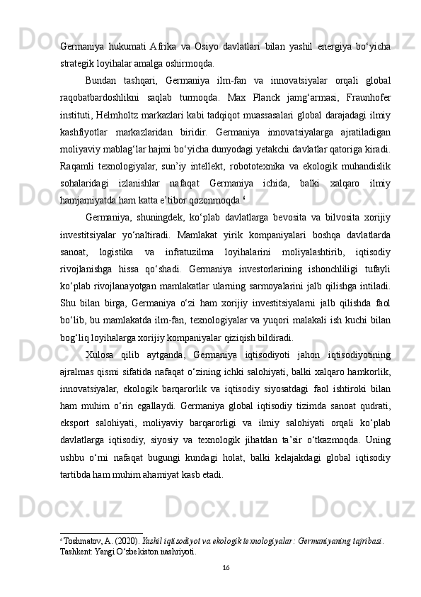 Germaniya   hukumati   Afrika   va   Osiyo   davlatlari   bilan   yashil   energiya   bo‘yicha
strategik loyihalar amalga oshirmoqda.
Bundan   tashqari,   Germaniya   ilm-fan   va   innovatsiyalar   orqali   global
raqobatbardoshlikni   saqlab   turmoqda.   Max   Planck   jamg‘armasi,   Fraunhofer
instituti, Helmholtz markazlari kabi tadqiqot muassasalari global darajadagi  ilmiy
kashfiyotlar   markazlaridan   biridir.   Germaniya   innovatsiyalarga   ajratiladigan
moliyaviy mablag‘lar hajmi bo‘yicha dunyodagi yetakchi davlatlar qatoriga kiradi.
Raqamli   texnologiyalar,   sun’iy   intellekt,   robototexnika   va   ekologik   muhandislik
sohalaridagi   izlanishlar   nafaqat   Germaniya   ichida,   balki   xalqaro   ilmiy
hamjamiyatda ham katta e’tibor qozonmoqda. 6
Germaniya,   shuningdek,   ko‘plab   davlatlarga   bevosita   va   bilvosita   xorijiy
investitsiyalar   yo‘naltiradi.   Mamlakat   yirik   kompaniyalari   boshqa   davlatlarda
sanoat,   logistika   va   infratuzilma   loyihalarini   moliyalashtirib,   iqtisodiy
rivojlanishga   hissa   qo‘shadi.   Germaniya   investorlarining   ishonchliligi   tufayli
ko‘plab  rivojlanayotgan  mamlakatlar  ularning  sarmoyalarini  jalb  qilishga   intiladi.
Shu   bilan   birga,   Germaniya   o‘zi   ham   xorijiy   investitsiyalarni   jalb   qilishda   faol
bo‘lib, bu mamlakatda  ilm-fan, texnologiyalar  va  yuqori  malakali  ish  kuchi  bilan
bog‘liq loyihalarga xorijiy kompaniyalar qiziqish bildiradi.
Xulosa   qilib   aytganda,   Germaniya   iqtisodiyoti   jahon   iqtisodiyotining
ajralmas qismi  sifatida nafaqat  o‘zining ichki  salohiyati, balki xalqaro hamkorlik,
innovatsiyalar,   ekologik   barqarorlik   va   iqtisodiy   siyosatdagi   faol   ishtiroki   bilan
ham   muhim   o‘rin   egallaydi.   Germaniya   global   iqtisodiy   tizimda   sanoat   qudrati,
eksport   salohiyati,   moliyaviy   barqarorligi   va   ilmiy   salohiyati   orqali   ko‘plab
davlatlarga   iqtisodiy,   siyosiy   va   texnologik   jihatdan   ta’sir   o‘tkazmoqda.   Uning
ushbu   o‘rni   nafaqat   bugungi   kundagi   holat,   balki   kelajakdagi   global   iqtisodiy
tartibda ham muhim ahamiyat kasb etadi.
6
  Toshmatov, A. (2020).  Yashil iqtisodiyot va ekologik texnologiyalar: Germaniyaning tajribasi . 
Tashkent: Yangi O‘zbekiston nashriyoti .
16