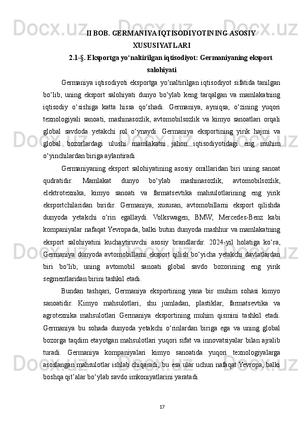 II BOB. GERMANIYA IQTISODIYOTINING ASOSIY
XUSUSIYATLARI
2.1-§. Eksportga yo‘naltirilgan iqtisodiyot: Germaniyaning eksport
salohiyati
Germaniya iqtisodiyoti  eksportga yo‘naltirilgan iqtisodiyot  sifatida tanilgan
bo‘lib,   uning   eksport   salohiyati   dunyo   bo‘ylab   keng   tarqalgan   va   mamlakatning
iqtisodiy   o‘sishiga   katta   hissa   qo‘shadi.   Germaniya,   ayniqsa,   o‘zining   yuqori
texnologiyali   sanoati,   mashinasozlik,   avtomobilsozlik   va   kimyo   sanoatlari   orqali
global   savdoda   yetakchi   rol   o‘ynaydi.   Germaniya   eksportining   yirik   hajmi   va
global   bozorlardagi   ulushi   mamlakatni   jahon   iqtisodiyotidagi   eng   muhim
o‘yinchilardan biriga aylantiradi.
Germaniyaning   eksport   salohiyatining   asosiy   omillaridan   biri   uning   sanoat
qudratidir.   Mamlakat   dunyo   bo‘ylab   mashinasozlik,   avtomobilsozlik,
elektrotexnika,   kimyo   sanoati   va   farmatsevtika   mahsulotlarining   eng   yirik
eksportchilaridan   biridir.   Germaniya,   xususan,   avtomobillarni   eksport   qilishda
dunyoda   yetakchi   o‘rin   egallaydi.   Volkswagen,   BMW,   Mercedes-Benz   kabi
kompaniyalar nafaqat Yevropada, balki butun dunyoda mashhur va mamlakatning
eksport   salohiyatini   kuchaytiruvchi   asosiy   brandlardir.   2024-yil   holatiga   ko‘ra,
Germaniya   dunyoda   avtomobillarni   eksport   qilish   bo‘yicha   yetakchi   davlatlardan
biri   bo‘lib,   uning   avtomobil   sanoati   global   savdo   bozorining   eng   yirik
segmentlaridan birini tashkil etadi.
Bundan   tashqari,   Germaniya   eksportining   yana   bir   muhim   sohasi   kimyo
sanoatidir.   Kimyo   mahsulotlari,   shu   jumladan,   plastiklar,   farmatsevtika   va
agrotexnika   mahsulotlari   Germaniya   eksportining   muhim   qismini   tashkil   etadi.
Germaniya   bu   sohada   dunyoda   yetakchi   o‘rinlardan   biriga   ega   va   uning   global
bozorga taqdim etayotgan mahsulotlari yuqori sifat va innovatsiyalar bilan ajralib
turadi.   Germaniya   kompaniyalari   kimyo   sanoatida   yuqori   texnologiyalarga
asoslangan mahsulotlar ishlab chiqaradi, bu esa ular uchun nafaqat Yevropa, balki
boshqa qit’alar bo‘ylab savdo imkoniyatlarini yaratadi.
17