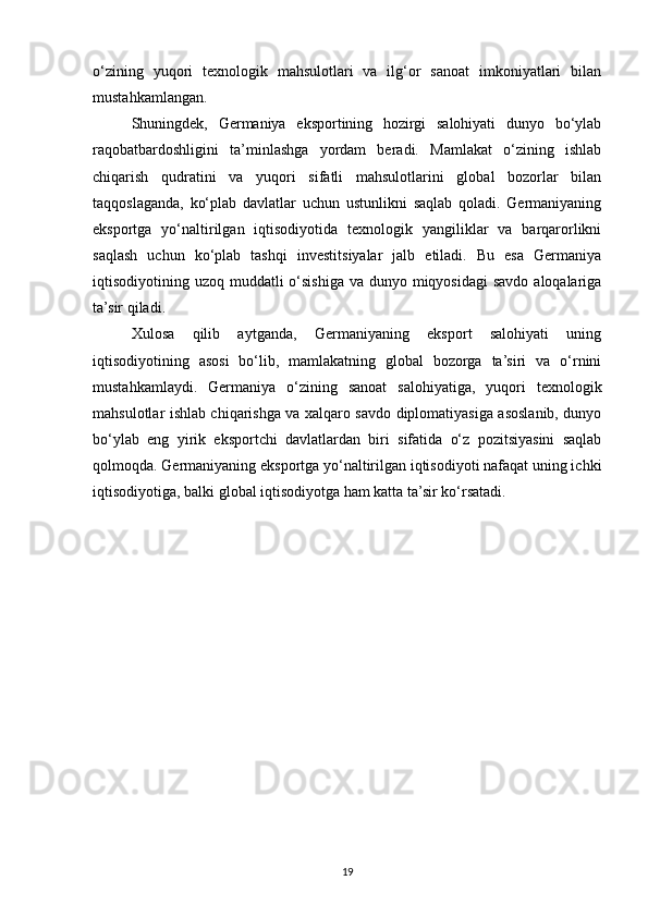o‘zining   yuqori   texnologik   mahsulotlari   va   ilg‘or   sanoat   imkoniyatlari   bilan
mustahkamlangan.
Shuningdek,   Germaniya   eksportining   hozirgi   salohiyati   dunyo   bo‘ylab
raqobatbardoshligini   ta’minlashga   yordam   beradi.   Mamlakat   o‘zining   ishlab
chiqarish   qudratini   va   yuqori   sifatli   mahsulotlarini   global   bozorlar   bilan
taqqoslaganda,   ko‘plab   davlatlar   uchun   ustunlikni   saqlab   qoladi.   Germaniyaning
eksportga   yo‘naltirilgan   iqtisodiyotida   texnologik   yangiliklar   va   barqarorlikni
saqlash   uchun   ko‘plab   tashqi   investitsiyalar   jalb   etiladi.   Bu   esa   Germaniya
iqtisodiyotining uzoq muddatli  o‘sishiga va dunyo miqyosidagi  savdo aloqalariga
ta’sir qiladi.
Xulosa   qilib   aytganda,   Germaniyaning   eksport   salohiyati   uning
iqtisodiyotining   asosi   bo‘lib,   mamlakatning   global   bozorga   ta’siri   va   o‘rnini
mustahkamlaydi.   Germaniya   o‘zining   sanoat   salohiyatiga,   yuqori   texnologik
mahsulotlar ishlab chiqarishga va xalqaro savdo diplomatiyasiga asoslanib, dunyo
bo‘ylab   eng   yirik   eksportchi   davlatlardan   biri   sifatida   o‘z   pozitsiyasini   saqlab
qolmoqda. Germaniyaning eksportga yo‘naltirilgan iqtisodiyoti nafaqat uning ichki
iqtisodiyotiga, balki global iqtisodiyotga ham katta ta’sir ko‘rsatadi.
19