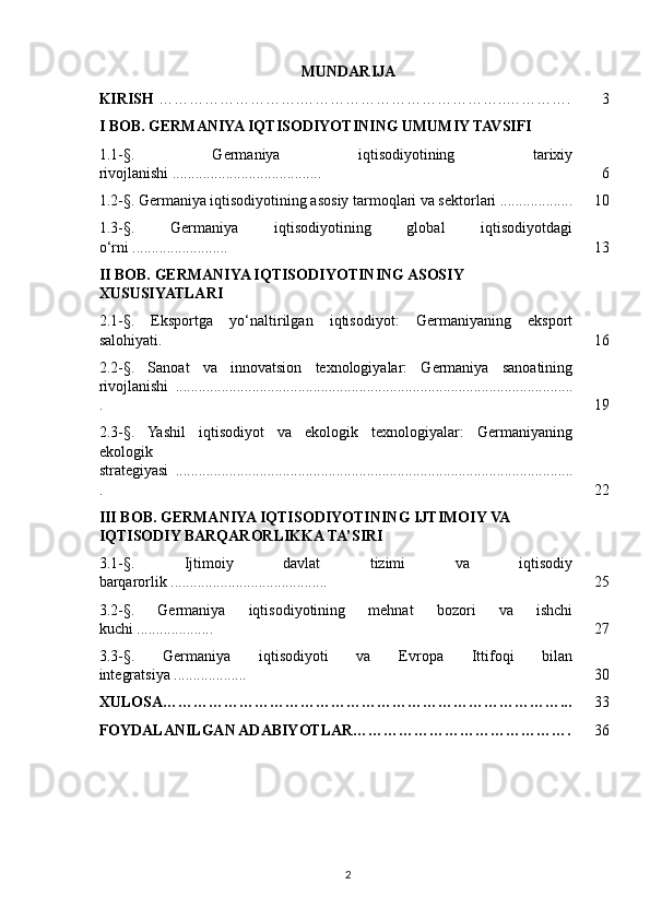 MUNDARIJA
KIRISH  ……………………….…………………………………..…………. 3
I BOB. GERMANIYA IQTISODIYOTINING UMUMIY TAVSIFI
1.1-§.   Germaniya   iqtisodiyotining   tarixiy
rivojlanishi ....................................... 6
1.2-§. Germaniya iqtisodiyotining asosiy tarmoqlari va sektorlari ................... 10
1.3-§.   Germaniya   iqtisodiyotining   global   iqtisodiyotdagi
o‘rni ......................... 13
II BOB. GERMANIYA IQTISODIYOTINING ASOSIY 
XUSUSIYATLARI
2.1-§.   Eksportga   yo‘naltirilgan   iqtisodiyot:   Germaniyaning   eksport
salohiyati. 16
2.2-§.   Sanoat   va   innovatsion   texnologiyalar:   Germaniya   sanoatining
rivojlanishi   ........................................................................................................
. 19
2.3-§.   Yashil   iqtisodiyot   va   ekologik   texnologiyalar:   Germaniyaning
ekologik
strategiyasi   ........................................................................................................
. 22
III BOB. GERMANIYA IQTISODIYOTINING IJTIMOIY VA 
IQTISODIY BARQARORLIKKA TA’SIRI
3.1-§.   Ijtimoiy   davlat   tizimi   va   iqtisodiy
barqarorlik ......................................... 25
3.2-§.   Germaniya   iqtisodiyotining   mehnat   bozori   va   ishchi
kuchi .................... 27
3.3-§.   Germaniya   iqtisodiyoti   va   Evropa   Ittifoqi   bilan
integratsiya ................... 30
XULOSA……………………………………………………………………... 33
FOYDALANILGAN ADABIYOTLAR……………………………………. 36
2 