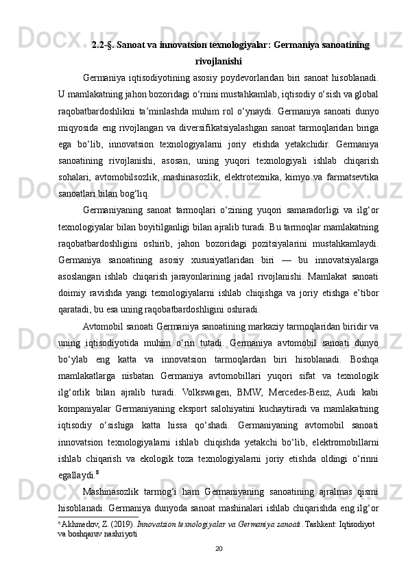 2.2-§. Sanoat va innovatsion texnologiyalar: Germaniya sanoatining
rivojlanishi 
Germaniya   iqtisodiyotining   asosiy   poydevorlaridan   biri   sanoat   hisoblanadi.
U mamlakatning jahon bozoridagi o‘rnini mustahkamlab, iqtisodiy o‘sish va global
raqobatbardoshlikni   ta’minlashda   muhim   rol   o‘ynaydi.   Germaniya   sanoati   dunyo
miqyosida   eng   rivojlangan   va   diversifikatsiyalashgan   sanoat   tarmoqlaridan   biriga
ega   bo‘lib,   innovatsion   texnologiyalarni   joriy   etishda   yetakchidir.   Germaniya
sanoatining   rivojlanishi,   asosan,   uning   yuqori   texnologiyali   ishlab   chiqarish
sohalari,   avtomobilsozlik,   mashinasozlik,   elektrotexnika,   kimyo   va   farmatsevtika
sanoatlari bilan bog‘liq.
Germaniyaning   sanoat   tarmoqlari   o‘zining   yuqori   samaradorligi   va   ilg‘or
texnologiyalar bilan boyitilganligi bilan ajralib turadi. Bu tarmoqlar mamlakatning
raqobatbardoshligini   oshirib,   jahon   bozoridagi   pozitsiyalarini   mustahkamlaydi.
Germaniya   sanoatining   asosiy   xususiyatlaridan   biri   —   bu   innovatsiyalarga
asoslangan   ishlab   chiqarish   jarayonlarining   jadal   rivojlanishi.   Mamlakat   sanoati
doimiy   ravishda   yangi   texnologiyalarni   ishlab   chiqishga   va   joriy   etishga   e’tibor
qaratadi, bu esa uning raqobatbardoshligini oshiradi.
Avtomobil sanoati Germaniya sanoatining markaziy tarmoqlaridan biridir va
uning   iqtisodiyotida   muhim   o‘rin   tutadi.   Germaniya   avtomobil   sanoati   dunyo
bo‘ylab   eng   katta   va   innovatsion   tarmoqlardan   biri   hisoblanadi.   Boshqa
mamlakatlarga   nisbatan   Germaniya   avtomobillari   yuqori   sifat   va   texnologik
ilg‘orlik   bilan   ajralib   turadi.   Volkswagen,   BMW,   Mercedes-Benz,   Audi   kabi
kompaniyalar   Germaniyaning   eksport   salohiyatini   kuchaytiradi   va   mamlakatning
iqtisodiy   o‘sishiga   katta   hissa   qo‘shadi.   Germaniyaning   avtomobil   sanoati
innovatsion   texnologiyalarni   ishlab   chiqishda   yetakchi   bo‘lib,   elektromobillarni
ishlab   chiqarish   va   ekologik   toza   texnologiyalarni   joriy   etishda   oldingi   o‘rinni
egallaydi. 8
Mashinasozlik   tarmog‘i   ham   Germaniyaning   sanoatining   ajralmas   qismi
hisoblanadi. Germaniya dunyoda sanoat  mashinalari ishlab chiqarishda eng ilg‘or
8
  Akhmedov, Z. (2019).  Innovatsion texnologiyalar va Germaniya sanoati . Tashkent: Iqtisodiyot 
va boshqaruv nashriyoti
20
