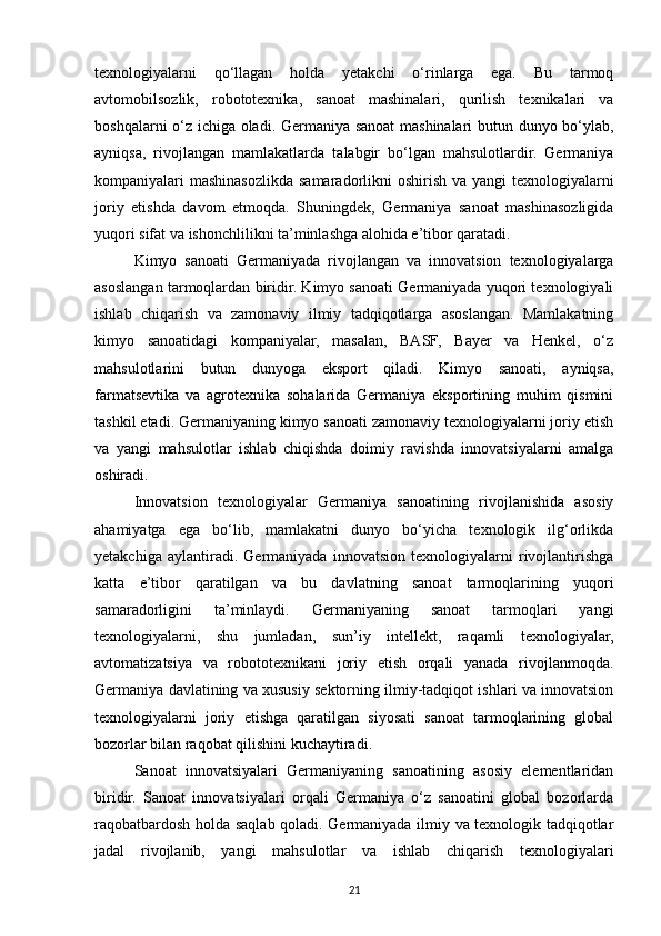 texnologiyalarni   qo‘llagan   holda   yetakchi   o‘rinlarga   ega.   Bu   tarmoq
avtomobilsozlik,   robototexnika,   sanoat   mashinalari,   qurilish   texnikalari   va
boshqalarni o‘z ichiga oladi. Germaniya sanoat  mashinalari butun dunyo bo‘ylab,
ayniqsa,   rivojlangan   mamlakatlarda   talabgir   bo‘lgan   mahsulotlardir.   Germaniya
kompaniyalari mashinasozlikda samaradorlikni oshirish va yangi texnologiyalarni
joriy   etishda   davom   etmoqda.   Shuningdek,   Germaniya   sanoat   mashinasozligida
yuqori sifat va ishonchlilikni ta’minlashga alohida e’tibor qaratadi.
Kimyo   sanoati   Germaniyada   rivojlangan   va   innovatsion   texnologiyalarga
asoslangan tarmoqlardan biridir. Kimyo sanoati Germaniyada yuqori texnologiyali
ishlab   chiqarish   va   zamonaviy   ilmiy   tadqiqotlarga   asoslangan.   Mamlakatning
kimyo   sanoatidagi   kompaniyalar,   masalan,   BASF,   Bayer   va   Henkel,   o‘z
mahsulotlarini   butun   dunyoga   eksport   qiladi.   Kimyo   sanoati,   ayniqsa,
farmatsevtika   va   agrotexnika   sohalarida   Germaniya   eksportining   muhim   qismini
tashkil etadi. Germaniyaning kimyo sanoati zamonaviy texnologiyalarni joriy etish
va   yangi   mahsulotlar   ishlab   chiqishda   doimiy   ravishda   innovatsiyalarni   amalga
oshiradi.
Innovatsion   texnologiyalar   Germaniya   sanoatining   rivojlanishida   asosiy
ahamiyatga   ega   bo‘lib,   mamlakatni   dunyo   bo‘yicha   texnologik   ilg‘orlikda
yetakchiga   aylantiradi.   Germaniyada   innovatsion   texnologiyalarni   rivojlantirishga
katta   e’tibor   qaratilgan   va   bu   davlatning   sanoat   tarmoqlarining   yuqori
samaradorligini   ta’minlaydi.   Germaniyaning   sanoat   tarmoqlari   yangi
texnologiyalarni,   shu   jumladan,   sun’iy   intellekt,   raqamli   texnologiyalar,
avtomatizatsiya   va   robototexnikani   joriy   etish   orqali   yanada   rivojlanmoqda.
Germaniya davlatining va xususiy sektorning ilmiy-tadqiqot ishlari va innovatsion
texnologiyalarni   joriy   etishga   qaratilgan   siyosati   sanoat   tarmoqlarining   global
bozorlar bilan raqobat qilishini kuchaytiradi.
Sanoat   innovatsiyalari   Germaniyaning   sanoatining   asosiy   elementlaridan
biridir.   Sanoat   innovatsiyalari   orqali   Germaniya   o‘z   sanoatini   global   bozorlarda
raqobatbardosh holda saqlab qoladi. Germaniyada ilmiy va texnologik tadqiqotlar
jadal   rivojlanib,   yangi   mahsulotlar   va   ishlab   chiqarish   texnologiyalari
21 