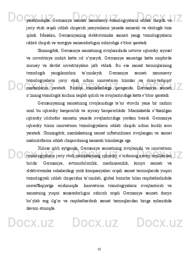 yaratilmoqda.   Germaniya   sanoati   zamonaviy   texnologiyalarni   ishlab   chiqish   va
joriy   etish   orqali   ishlab   chiqarish   jarayonlarini   yanada   samarali   va   ekologik   toza
qiladi.   Masalan,   Germaniyaning   elektrotexnika   sanoati   yangi   texnologiyalarni
ishlab chiqish va energiya samaradorligini oshirishga e’tibor qaratadi.
Shuningdek, Germaniya sanoatining rivojlanishida ustuvor iqtisodiy siyosat
va   investitsiya   muhiti   katta   rol   o‘ynaydi.   Germaniya   sanoatiga   katta   miqdorda
xususiy   va   davlat   investitsiyalari   jalb   etiladi.   Bu   esa   sanoat   tarmoqlarining
texnologik   yangilanishini   ta’minlaydi.   Germaniya   sanoati   zamonaviy
texnologiyalarni   joriy   etish   uchun   innovatsion   tizimlar   va   ilmiy-tadqiqot
markazlarini   yaratadi.   Boshqa   mamlakatlarga   qaraganda,   Germaniya   sanoati
o‘zining texnologik kuchini saqlab qolish va rivojlantirishga katta e’tibor qaratadi.
Germaniyaning   sanoatining   rivojlanishiga   ta’sir   etuvchi   yana   bir   muhim
omil   bu   iqtisodiy   barqarorlik   va   siyosiy   barqarorlikdir.   Mamlakatda   o‘tkazilgan
iqtisodiy   islohotlar   sanoatni   yanada   rivojlantirishga   yordam   beradi.   Germaniya
iqtisodiy   tizimi   innovatsion   texnologiyalarni   ishlab   chiqish   uchun   kuchli   asos
yaratadi.   Shuningdek,   mamlakatning   sanoat   infratuzilmasi   rivojlangan   va   sanoat
mahsulotlarini ishlab chiqarishning samarali tizimlariga ega.
Xulosa   qilib   aytganda,   Germaniya   sanoatining   rivojlanishi   va   innovatsion
texnologiyalarni joriy etish mamlakatning iqtisodiy o‘sishining asosiy omillaridan
biridir.   Germaniya,   avtomobilsozlik,   mashinasozlik,   kimyo   sanoati   va
elektrotexnika   sohalaridagi   yirik   kompaniyalari   orqali   sanoat   tarmoqlarida  yuqori
texnologiyali   ishlab   chiqarishni   ta’minlab,   global   bozorlar   bilan   raqobatlashishda
muvaffaqiyatga   erishmoqda.   Innovatsion   texnologiyalarni   rivojlantirish   va
sanoatning   yuqori   samaradorligini   oshirish   orqali   Germaniya   sanoati   dunyo
bo‘ylab   eng   ilg‘or   va   raqobatbardosh   sanoat   tarmoqlaridan   biriga   aylanishda
davom etmoqda.
22