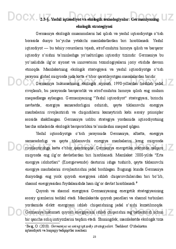 2.3-§. Yashil iqtisodiyot va ekologik texnologiyalar: Germaniyaning
ekologik strategiyasi 
Germaniya   ekologik   muammolarni   hal   qilish   va   yashil   iqtisodiyotga   o‘tish
borasida   dunyo   bo‘yicha   yetakchi   mamlakatlardan   biri   hisoblanadi.   Yashil
iqtisodiyot — bu tabiiy resurslarni tejash, atrof-muhitni himoya qilish va barqaror
iqtisodiy   o‘sishni   ta’minlashga   yo‘naltirilgan   iqtisodiy   tizimdir.   Germaniya   bu
yo‘nalishda   ilg‘or   siyosat   va   innovatsion   texnologiyalarni   joriy   etishda   davom
etmoqda.   Mamlakatning   ekologik   strategiyasi   va   yashil   iqtisodiyotga   o‘tish
jarayoni global miqyosda juda katta e’tibor qaratilayotgan masalalardan biridir.
Germaniya   hukumatining   ekologik   siyosati   1990-yillardan   boshlab   jadal
rivojlanib,   bu   jarayonda   barqarorlik   va   atrof-muhitni   himoya   qilish   eng   muhim
maqsadlarga   aylangan.   Germaniyaning   "Yashil   iqtisodiyot"   strategiyasi,   birinchi
navbatda,   energiya   samaradorligini   oshirish,   qayta   tiklanuvchi   energiya
manbalarini   rivojlantirish   va   chiqindilarni   kamaytirish   kabi   asosiy   prinsiplar
asosida   shakllangan.   Germaniya   ushbu   strategiya   yordamida   iqtisodiyotning
barcha sohalarida ekologik barqarorlikni ta’minlashni maqsad qilgan.
Yashil   iqtisodiyotga   o‘tish   jarayonida   Germaniya,   albatta,   energiya
samaradorligi   va   qayta   tiklanuvchi   energiya   manbalarini   keng   miqyosda
rivojlantirishga  katta e’tibor   qaratmoqda.  Germaniya  energetika  sektorida xalqaro
miqyosda   eng   ilg‘or   davlatlardan   biri   hisoblanadi.   Mamlakat   2000-yilda   "Erta
energiya   islohotlari"   (Energiewende)   dasturini   ishga   tushirib,   qayta   tiklanuvchi
energiya   manbalarini   rivojlantirishni   jadal   boshlagan.   Bugungi   kunda   Germaniya
dunyodagi   eng   yirik   quyosh   energiyasi   ishlab   chiqaruvchilaridan   biri   bo‘lib,
shamol energiyasidan foydalanishda ham ilg‘or davlat hisoblanadi. 9
Quyosh   va   shamol   energiyasi   Germaniyaning   energetik   strategiyasining
asosiy qismlarini tashkil etadi. Mamlakatda quyosh panellari va shamol turbinlari
yordamida   elektr   energiyasi   ishlab   chiqarishning   jadal   o‘sishi   kuzatilmoqda.
Germaniya hukumati quyosh energiyasini ishlab chiqarishni rag‘batlantirish uchun
bir qancha soliq imtiyozlarini taqdim etadi. Shuningdek, mamlakatda ekologik toza
9
  Berg, O. (2018).  Germaniya va uning iqtisodiy strategiyalari . Tashkent: O‘zbekiston 
iqtisodiyoti va huquqiy tadqiqotlar markazi
23 