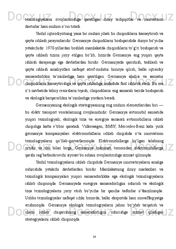 texnologiyalarni   rivojlantirishga   qaratilgan   ilmiy   tadqiqotlar   va   innovatsion
dasturlar ham muhim o‘rin tutadi.
Yashil iqtisodiyotning yana bir muhim jihati bu chiqindilarni kamaytirish va
qayta ishlash jarayonlaridir. Germaniya chiqindilarni boshqarishda dunyo bo‘yicha
yetakchidir. 1970-yillardan boshlab mamlakatda chiqindilarni to‘g‘ri boshqarish va
qayta   ishlash   tizimi   joriy   etilgan   bo‘lib,   hozirda   Germaniya   eng   yuqori   qayta
ishlash   darajasiga   ega   davlatlardan   biridir.   Germaniyada   qarishish,   tashlash   va
qayta   ishlash   amaliyotlari   nafaqat   atrof-muhitni   himoya   qilish,   balki   iqtisodiy
samaradorlikni   ta’minlashga   ham   qaratilgan.   Germaniya   aholisi   va   sanoatni
chiqindilarni kamaytirishga va qayta ishlashga undashda faol ishtirok etadi. Bu esa
o‘z navbatida tabiiy resurslarni tejash, chiqindilarni eng samarali tarzda boshqarish
va ekologik barqarorlikni ta’minlashga yordam beradi.
Germaniyaning ekologik strategiyasining eng muhim elementlaridan biri —
bu   elektr   transport   vositalarining   rivojlanishidir.   Germaniya   avtomobil   sanoatida
yuqori   texnologiyali,   ekologik   toza   va   energiya   samarali   avtomobillarni   ishlab
chiqishga   katta   e’tibor   qaratadi.   Volkswagen,   BMW,   Mercedes-Benz   kabi   yirik
germaniya   kompaniyalari   elektromobillarni   ishlab   chiqishda   o‘ta   innovatsion
texnologiyalarni   qo‘llab-quvvatlamoqda.   Elektromobillarga   bo‘lgan   talabning
ortishi   va   shu   bilan   birga,   Germaniya   hukumati   tomonidan   elektromobillarga
qarshi rag‘batlantiruvchi siyosat bu sohani rivojlantirishga xizmat qilmoqda.
Yashil texnologiyalarni ishlab chiqishda Germaniya innovatsiyalarni amalga
oshirishda   yetakchi   davlatlardan   biridir.   Mamlakatning   ilmiy   markazlari   va
texnologik   kompaniyalari   yuqori   samaradorlikka   ega   ekologik   texnologiyalarni
ishlab   chiqmoqda.   Germaniyada   energiya   samaradorligini   oshirish   va   ekologik
toza   texnologiyalarni   joriy   etish   bo‘yicha   bir   qancha   tadbirlar   o‘tkazilmoqda.
Ushbu texnologiyalar  nafaqat  ichki  bozorda, balki  eksportda ham  muvaffaqiyatga
erishmoqda.   Germaniya   ekologik   texnologiyalarni   jahon   bo‘ylab   tarqatish   va
ularni   ishlab   chiqarishning   samaradorligini   oshirishga   xizmat   qiladigan
strategiyalarni ishlab chiqmoqda.
24 