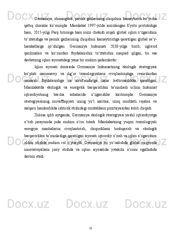 Germaniya, shuningdek, parnik gazlarining chiqishini  kamaytirish bo‘yicha
qattiq   choralar   ko‘rmoqda.   Mamlakat   1997-yilda   imzolangan   Kyoto   protokoliga
ham, 2015-yilgi  Parij  bitimiga ham   imzo chekish  orqali   global  iqlim  o‘zgarishini
to‘xtatishga va parnik gazlarining chiqishini kamaytirishga qaratilgan global sa’y-
harakatlarga   qo‘shilgan.   Germaniya   hukumati   2038-yilga   borib,   uglerod
qazilmalari   va   ko‘mirdan   foydalanishni   to‘xtatishni   maqsad   qilgan,   bu   esa
davlatning iqlim siyosatidagi yana bir muhim qadamlardir.
Iqlim   siyosati   doirasida   Germaniya   hukumatining   ekologik   strategiyasi
ko‘plab   zamonaviy   va   ilg‘or   texnologiyalarni   rivojlantirishga,   resurslardan
samarali   foydalanishga   va   atrof-muhitga   zarar   keltirmaslikka   qaratilgan.
Mamlakatda   ekologik   va   energetik   barqarorlikni   ta’minlash   uchun   hukumat
iqtisodiyotning   barcha   sohalarida   o‘zgarishlar   kiritmoqda.   Germaniya
strategiyasining   muvaffaqiyati   uning   yo‘l   xaritasi,   uzoq   muddatli   rejalari   va
xalqaro hamkorlikda ishtirok etishidagi mustahkam pozitsiyasidan kelib chiqadi.
Xulosa qilib aytganda, Germaniya ekologik strategiyasi yashil iqtisodiyotga
o‘tish   jarayonida   juda   muhim   o‘rin   tutadi.   Mamlakatning   yuqori   texnologiyali
energiya   manbalarini   rivojlantirish,   chiqindilarni   boshqarish   va   ekologik
barqarorlikni ta’minlashga qaratilgan siyosati iqtisodiy o‘sish va iqlim o‘zgarishini
oldini   olishda   muhim   rol   o‘ynaydi.   Germaniya   bu   yo‘nalishda   global   miqyosda
innovatsiyalarni   joriy   etishda   va   iqlim   siyosatida   yetakchi   o‘rinni   egallashda
davom etadi.
25