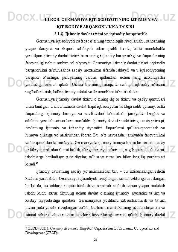 III BOB. GERMANIYA IQTISODIYOTINING IJTIMOIY VA
IQTISODIY BARQARORLIKKA TA’SIRI
3.1-§. Ijtimoiy davlat tizimi va iqtisodiy barqarorlik 
Germaniya iqtisodiyoti nafaqat o‘zining texnologik rivojlanishi, sanoatining
yuqori   darajasi   va   eksport   salohiyati   bilan   ajralib   turadi,   balki   mamlakatda
yaratilgan ijtimoiy davlat tizimi ham uning iqtisodiy barqarorligi va fuqarolarning
farovonligi uchun muhim rol o‘ynaydi. Germaniya ijtimoiy davlat tizimi, iqtisodiy
barqarorlikni ta’minlashda asosiy mexanizm  sifatida ishlaydi  va u iqtisodiyotning
barqaror   o‘sishiga,   jamiyatning   barcha   qatlamlari   uchun   teng   imkoniyatlar
yaratishga   xizmat   qiladi.   Ushbu   tizimning   maqsadi   nafaqat   iqtisodiy   o‘sishni
rag‘batlantirish, balki ijtimoiy adolat va farovonlikni ta’minlashdir.
Germaniya   ijtimoiy   davlat   tizimi   o‘zining   ilg‘or   tizimi   va   qat’iy   qonunlari
bilan tanilgan. Ushbu tizimda davlat faqat iqtisodiyotni tartibga solib qolmay, balki
fuqarolarga   ijtimoiy   himoya   va   xavfsizlikni   ta’minlash,   jamiyatda   tenglik   va
adolatni yaratish uchun ham mas’uldir. Ijtimoiy davlat modelining asosiy prinsipi,
davlatning   ijtimoiy   va   iqtisodiy   siyosatini   fuqarolarni   qo‘llab-quvvatlash   va
himoya  qilishga   yo‘naltirishdan   iborat.  Bu,   o‘z   navbatida,  jamiyatda   farovonlikni
va barqarorlikni ta’minlaydi. Germaniyada ijtimoiy himoya tizimi bir nechta asosiy
tarkibiy qismlardan iborat bo‘lib, ularga pensiya ta’minoti, sog‘liqni saqlash tizimi,
ishchilarga   beriladigan   subsidiyalar,   ta’lim   va   turar   joy   bilan   bog‘liq   yordamlari
kiradi. 10
Ijtimoiy   davlatning   asosiy   yo‘nalishlaridan   biri   –   bu   ixtisoslashgan   ishchi
kuchini yaratishdir. Germaniya iqtisodiyoti rivojlangan sanoat sektoriga asoslangan
bo‘lsa-da,   bu   sektorni   raqobatbardosh   va   samarali   saqlash   uchun   yuqori   malakali
ishchi   kuchi   zarur.   Shuning   uchun   davlat   o‘zining   ijtimoiy   siyosatini   ta’lim   va
kasbiy   tayyorlashga   qaratadi.   Germaniyada   yoshlarni   ixtisoslashtirish   va   ta’lim
tizimi   juda   yaxshi   rivojlangan   bo‘lib,   bu   tizim   mamlakatning   ishlab   chiqarish   va
sanoat   sektori   uchun  muhim   kadrlarni   tayyorlashga  xizmat  qiladi.  Ijtimoiy  davlat
10
  OECD (2021).  Germany Economic Snapshot . Organisation for Economic Co-operation and 
Development (OECD) .
26 