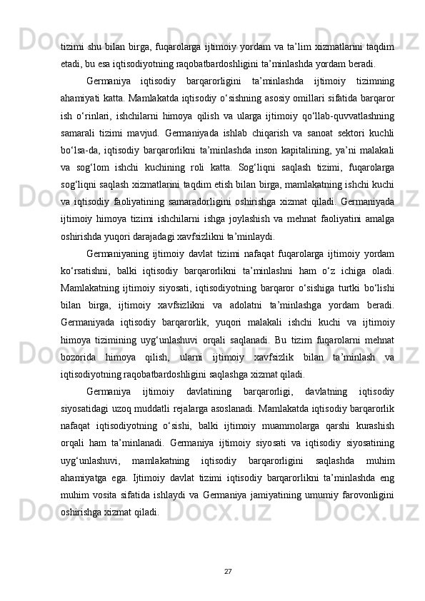 tizimi   shu   bilan   birga,   fuqarolarga   ijtimoiy   yordam   va   ta’lim   xizmatlarini   taqdim
etadi, bu esa iqtisodiyotning raqobatbardoshligini ta’minlashda yordam beradi.
Germaniya   iqtisodiy   barqarorligini   ta’minlashda   ijtimoiy   tizimning
ahamiyati katta. Mamlakatda iqtisodiy o‘sishning asosiy omillari sifatida barqaror
ish   o‘rinlari,   ishchilarni   himoya   qilish   va   ularga   ijtimoiy   qo‘llab-quvvatlashning
samarali   tizimi   mavjud.   Germaniyada   ishlab   chiqarish   va   sanoat   sektori   kuchli
bo‘lsa-da,   iqtisodiy   barqarorlikni   ta’minlashda   inson   kapitalining,   ya’ni   malakali
va   sog‘lom   ishchi   kuchining   roli   katta.   Sog‘liqni   saqlash   tizimi,   fuqarolarga
sog‘liqni saqlash xizmatlarini taqdim etish bilan birga, mamlakatning ishchi kuchi
va   iqtisodiy   faoliyatining   samaradorligini   oshirishga   xizmat   qiladi.   Germaniyada
ijtimoiy   himoya   tizimi   ishchilarni   ishga   joylashish   va   mehnat   faoliyatini   amalga
oshirishda yuqori darajadagi xavfsizlikni ta’minlaydi.
Germaniyaning   ijtimoiy   davlat   tizimi   nafaqat   fuqarolarga   ijtimoiy   yordam
ko‘rsatishni,   balki   iqtisodiy   barqarorlikni   ta’minlashni   ham   o‘z   ichiga   oladi.
Mamlakatning   ijtimoiy   siyosati,   iqtisodiyotning   barqaror   o‘sishiga   turtki   bo‘lishi
bilan   birga,   ijtimoiy   xavfsizlikni   va   adolatni   ta’minlashga   yordam   beradi.
Germaniyada   iqtisodiy   barqarorlik,   yuqori   malakali   ishchi   kuchi   va   ijtimoiy
himoya   tizimining   uyg‘unlashuvi   orqali   saqlanadi.   Bu   tizim   fuqarolarni   mehnat
bozorida   himoya   qilish,   ularni   ijtimoiy   xavfsizlik   bilan   ta’minlash   va
iqtisodiyotning raqobatbardoshligini saqlashga xizmat qiladi.
Germaniya   ijtimoiy   davlatining   barqarorligi,   davlatning   iqtisodiy
siyosatidagi uzoq muddatli rejalarga asoslanadi. Mamlakatda iqtisodiy barqarorlik
nafaqat   iqtisodiyotning   o‘sishi,   balki   ijtimoiy   muammolarga   qarshi   kurashish
orqali   ham   ta’minlanadi.   Germaniya   ijtimoiy   siyosati   va   iqtisodiy   siyosatining
uyg‘unlashuvi,   mamlakatning   iqtisodiy   barqarorligini   saqlashda   muhim
ahamiyatga   ega.   Ijtimoiy   davlat   tizimi   iqtisodiy   barqarorlikni   ta’minlashda   eng
muhim   vosita   sifatida   ishlaydi   va   Germaniya   jamiyatining   umumiy   farovonligini
oshirishga xizmat qiladi.
27