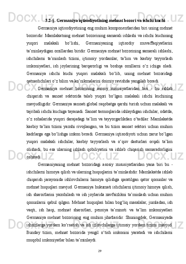 3.2-§. Germaniya iqtisodiyotining mehnat bozori va ishchi kuchi 
Germaniya iqtisodiyotining eng muhim komponentlaridan biri uning mehnat
bozoridir. Mamlakatning mehnat bozorining samarali ishlashi va ishchi kuchining
yuqori   malakali   bo‘lishi,   Germaniyaning   iqtisodiy   muvaffaqiyatlarini
ta’minlaydigan omillardan biridir. Germaniya mehnat bozorining samarali ishlashi,
ishchilarni   ta’minlash   tizimi,   ijtimoiy   yordamlar,   ta’lim   va   kasbiy   tayyorlash
imkoniyatlari,   ish   joylarining   barqarorligi   va   boshqa   omillarni   o‘z   ichiga   oladi.
Germaniya   ishchi   kuchi   yuqori   malakali   bo‘lib,   uning   mehnat   bozoridagi
qatnashchilari o‘z bilim va ko‘nikmalarini doimiy ravishda yangilab boradi.
Germaniya   mehnat   bozorining   asosiy   xususiyatlaridan   biri   -   bu   ishlab
chiqarish   va   sanoat   sektorida   talab   yuqori   bo‘lgan   malakali   ishchi   kuchining
mavjudligidir. Germaniya sanoati global raqobatga qarshi turish uchun malakali va
tajribali ishchi kuchiga tayanadi. Sanoat tarmoqlarida ishlaydigan ishchilar, odatda,
o‘z   sohalarida   yuqori   darajadagi   ta’lim   va   tayyorgarlikdan   o‘tadilar.   Mamlakatda
kasbiy   ta’lim   tizimi   yaxshi   rivojlangan,   va   bu   tizim   sanoat   sektori   uchun   muhim
kadrlarga ega bo‘lishga imkon beradi. Germaniya iqtisodiyoti uchun zarur bo‘lgan
yuqori   malakali   ishchilar,   kasbiy   tayyorlash   va   o‘quv   dasturlari   orqali   ta’lim
olishadi,   bu   esa   ularning   ishlash   qobiliyatini   va   ishlab   chiqarish   samaradorligini
oshiradi.
Germaniyaning   mehnat   bozoridagi   asosiy   xususiyatlaridan   yana   biri   bu   -
ishchilarni himoya qilish va ularning huquqlarini ta’minlashdir. Mamlakatda ishlab
chiqarish   jarayonida   ishlovchilarni   himoya   qilishga   qaratilgan   qator   qonunlar   va
mehnat huquqlari mavjud. Germaniya hukumati ishchilarni ijtimoiy himoya qilish,
ish   sharoitlarini   yaxshilash   va   ish   joylarida   xavfsizlikni   ta’minlash   uchun   muhim
qonunlarni  qabul  qilgan. Mehnat  huquqlari  bilan bog‘liq masalalar, jumladan, ish
vaqti,   ish   haqi,   mehnat   sharoitlari,   pensiya   ta’minoti   va   ta’lim   imkoniyatlari
Germaniya   mehnat   bozorining   eng   muhim   jihatlaridir.   Shuningdek,   Germaniyada
ishsizlarga yordam ko‘rsatish va ish izlovchilarga ijtimoiy yordam tizimi mavjud.
Bunday   tizim,   mehnat   bozorida   yengil   o‘tish   imkonini   yaratadi   va   ishchilarni
muqobil imkoniyatlar bilan ta’minlaydi.
29