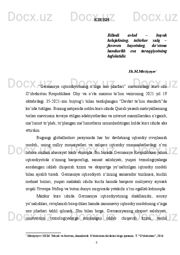 KIRISH
Bilimli   avlod   –   buyuk
kelajakning,   tabirkor   xalq   –
farovon   hayotning,   do‘stona
hamkorlik   esa   taraqqiyotning
kafolatidir.
Sh.M.Mirziyoyev 1
 
  “Germaniya   iqtisodiyotining   o‘ziga   xos   jihatlari”   mavzusidagi   kurs   ishi
O zbekiston   Respublikasi   Oliy   va   o rta   maxsus   ta’lim   vazirining   2021   yil   19ʻ ʻ
oktabrdagi   35-2021-son   buyrug i   bilan   tasdiqlangan   “Davlat   ta’lim   standarti”da	
ʻ
ko zda tutilgan. Buning natijasida ushbu kurs ishida Qurish yasash matiryallarining	
ʻ
turlari mavzusini tavsiya etilgan adabiyotlardan va internet manzillaridan o rganib,	
ʻ
ma’lumot to plab, to plangan ma’lumotlarni umumlashtirgan holda kurs ishida aks	
ʻ ʻ
ettirdim.
Bugungi   globallashuv   jarayonida   har   bir   davlatning   iqtisodiy   rivojlanish
modeli,   uning   milliy   xususiyatlari   va   xalqaro   iqtisodiy   munosabatlardagi   o‘rni
tobora muhim  ahamiyat  kasb etmoqda. Bu borada Germaniya Respublikasi  jahon
iqtisodiyotida   o‘zining   barqarorligi,   sanoat   salohiyati,   yuqori   texnologiyalarga
asoslangan   ishlab   chiqarish   tizimi   va   eksportga   yo‘naltirilgan   iqtisodiy   modeli
bilan   ajralib   turadi.   Germaniya   iqtisodiyoti   o‘zining   samarador   tuzilmasi,   kuchli
mehnat   bozori,   yuqori   malakali   ishchi   kuchi   hamda   barqaror   moliyaviy   siyosati
orqali Yevropa Ittifoqi va butun dunyo miqyosida yetakchi o‘rin egallab kelmoqda.
Mazkur   kurs   ishida   Germaniya   iqtisodiyotining   shakllanishi,   asosiy
yo‘nalishlari, rivojlanish bosqichlari hamda zamonaviy iqtisodiy modelining o‘ziga
xos   jihatlari   tahlil   qilinadi.   Shu   bilan   birga,   Germaniyaning   eksport   salohiyati,
innovatsion   texnologiyalarga   asoslangan   ishlab   chiqarish   tizimi,   yashil
1
  Mirziyoyev SH.M. Yuksak va farovon, demokratik O‘zbekiston davlatini birga quramiz.:T.:”O‘zbekiston”, 2016.
3 