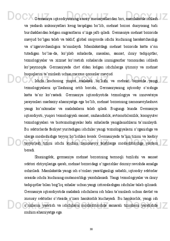 Germaniya iqtisodiyotining asosiy xususiyatlaridan biri, mamlakatda ishlash
va   yashash   imkoniyatlari   keng   tarqalgan   bo‘lib,   mehnat   bozori   dunyoning   turli
burchaklaridan kelgan migrantlarni o‘ziga jalb qiladi. Germaniya mehnat bozorida
mavjud bo‘lgan talab  va taklif, global  miqyosda  ishchi  kuchining harakatchanligi
va   o‘zgaruvchanligini   ta’minlaydi.   Mamlakatdagi   mehnat   bozorida   katta   o‘rin
tutadigan   bo‘lsa-da,   ko‘plab   sohalarda,   masalan,   sanoat,   ilmiy   tadqiqotlar,
texnologiyalar   va   xizmat   ko‘rsatish   sohalarida   immigrantlar   tomonidan   ishlash
ko‘paymoqda.   Germaniyada   chet   eldan   kelgan   ishchilarga   ijtimoiy   va   mehnat
huquqlarini ta’minlash uchun maxsus qonunlar mavjud.
Ishchi   kuchining   yuqori   malakali   bo‘lishi   va   mehnat   bozorida   yangi
texnologiyalarni   qo‘llashning   ortib   borishi,   Germaniyaning   iqtisodiy   o‘sishiga
katta   ta’sir   ko‘rsatadi.   Germaniya   iqtisodiyotida   texnologiya   va   innovatsiya
jarayonlari markaziy ahamiyatga ega bo‘lib, mehnat bozorining zamonaviylashuvi
yangi   ko‘nikmalar   va   malakalarni   talab   qiladi.   Bugungi   kunda   Germaniya
iqtisodiyoti, yuqori texnologiyali sanoat, muhandislik, avtomobilsozlik, kompyuter
texnologiyalari   va   biotexnologiyalar   kabi   sohalarda   yangilanishlarni   ta’minlaydi.
Bu sektorlarda faoliyat yuritadigan ishchilar yangi texnologiyalarni o‘rganishga va
ularga moslashishga tayyor bo‘lishlari kerak. Germaniyada ta’lim tizimi va kasbiy
tayyorlash   tizimi   ishchi   kuchini   zamonaviy   talablarga   moslashtirishga   yordam
beradi.
Shuningdek,   germaniya   mehnat   bozorining   tarmoqli   tuzilishi   va   sanoat
sektori ehtiyojlariga qarab, mehnat bozoridagi o‘zgarishlar doimiy ravishda amalga
oshiriladi. Mamlakatda yangi ish o‘rinlari yaratilganligi sababli, iqtisodiy sektorlar
orasida ishchi kuchining mutanosibligi yaxshilanadi. Yangi texnologiyalar va ilmiy
tadqiqotlar bilan bog‘liq sohalar uchun yangi ixtisoslashgan ishchilar talab qilinadi.
Germaniya iqtisodiyotida malakali ishchilarni ish bilan ta’minlash uchun davlat va
xususiy   sektorlar   o‘rtasida   o‘zaro   hamkorlik   kuchayadi.   Bu   hamkorlik,   yangi   ish
o‘rinlarini   yaratish   va   ishchilarni   moslashtirishda   samarali   tizimlarni   yaratishda
muhim ahamiyatga ega.
30 