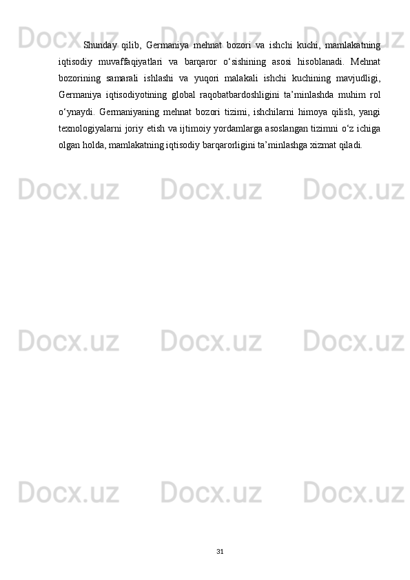 Shunday   qilib,   Germaniya   mehnat   bozori   va   ishchi   kuchi,   mamlakatning
iqtisodiy   muvaffaqiyatlari   va   barqaror   o‘sishining   asosi   hisoblanadi.   Mehnat
bozorining   samarali   ishlashi   va   yuqori   malakali   ishchi   kuchining   mavjudligi,
Germaniya   iqtisodiyotining   global   raqobatbardoshligini   ta’minlashda   muhim   rol
o‘ynaydi.   Germaniyaning   mehnat   bozori   tizimi,   ishchilarni   himoya   qilish,   yangi
texnologiyalarni joriy etish va ijtimoiy yordamlarga asoslangan tizimni o‘z ichiga
olgan holda, mamlakatning iqtisodiy barqarorligini ta’minlashga xizmat qiladi.
31