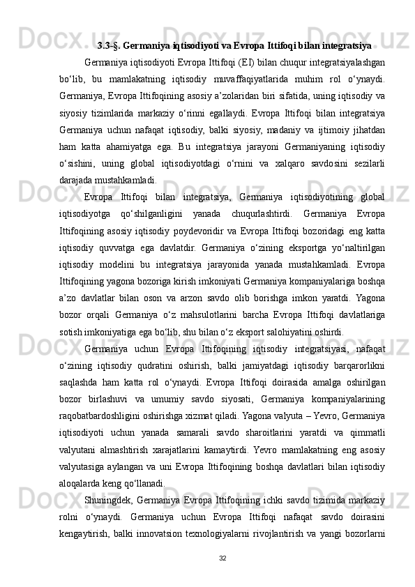 3.3-§. Germaniya iqtisodiyoti va Evropa Ittifoqi bilan integratsiya 
Germaniya iqtisodiyoti Evropa Ittifoqi (EI) bilan chuqur integratsiyalashgan
bo‘lib,   bu   mamlakatning   iqtisodiy   muvaffaqiyatlarida   muhim   rol   o‘ynaydi.
Germaniya, Evropa Ittifoqining asosiy a’zolaridan biri sifatida, uning iqtisodiy va
siyosiy   tizimlarida   markaziy   o‘rinni   egallaydi.   Evropa   Ittifoqi   bilan   integratsiya
Germaniya   uchun   nafaqat   iqtisodiy,   balki   siyosiy,   madaniy   va   ijtimoiy   jihatdan
ham   katta   ahamiyatga   ega.   Bu   integratsiya   jarayoni   Germaniyaning   iqtisodiy
o‘sishini,   uning   global   iqtisodiyotdagi   o‘rnini   va   xalqaro   savdosini   sezilarli
darajada mustahkamladi.
Evropa   Ittifoqi   bilan   integratsiya,   Germaniya   iqtisodiyotining   global
iqtisodiyotga   qo‘shilganligini   yanada   chuqurlashtirdi.   Germaniya   Evropa
Ittifoqining   asosiy   iqtisodiy   poydevoridir   va   Evropa   Ittifoqi   bozoridagi   eng   katta
iqtisodiy   quvvatga   ega   davlatdir.   Germaniya   o‘zining   eksportga   yo‘naltirilgan
iqtisodiy   modelini   bu   integratsiya   jarayonida   yanada   mustahkamladi.   Evropa
Ittifoqining yagona bozoriga kirish imkoniyati Germaniya kompaniyalariga boshqa
a’zo   davlatlar   bilan   oson   va   arzon   savdo   olib   borishga   imkon   yaratdi.   Yagona
bozor   orqali   Germaniya   o‘z   mahsulotlarini   barcha   Evropa   Ittifoqi   davlatlariga
sotish imkoniyatiga ega bo‘lib, shu bilan o‘z eksport salohiyatini oshirdi.
Germaniya   uchun   Evropa   Ittifoqining   iqtisodiy   integratsiyasi,   nafaqat
o‘zining   iqtisodiy   qudratini   oshirish,   balki   jamiyatdagi   iqtisodiy   barqarorlikni
saqlashda   ham   katta   rol   o‘ynaydi.   Evropa   Ittifoqi   doirasida   amalga   oshirilgan
bozor   birlashuvi   va   umumiy   savdo   siyosati,   Germaniya   kompaniyalarining
raqobatbardoshligini oshirishga xizmat qiladi. Yagona valyuta – Yevro, Germaniya
iqtisodiyoti   uchun   yanada   samarali   savdo   sharoitlarini   yaratdi   va   qimmatli
valyutani   almashtirish   xarajatlarini   kamaytirdi.   Yevro   mamlakatning   eng   asosiy
valyutasiga   aylangan   va   uni   Evropa   Ittifoqining   boshqa   davlatlari   bilan   iqtisodiy
aloqalarda keng qo‘llanadi.
Shuningdek,   Germaniya   Evropa   Ittifoqining   ichki   savdo   tizimida   markaziy
rolni   o‘ynaydi.   Germaniya   uchun   Evropa   Ittifoqi   nafaqat   savdo   doirasini
kengaytirish,   balki   innovatsion   texnologiyalarni   rivojlantirish   va   yangi   bozorlarni
32