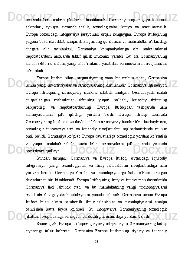 ochishda   ham   muhim   platforma   hisoblanadi.   Germaniyaning   eng   yirik   sanoat
sektorlari,   ayniqsa   avtomobilsozlik,   texnologiyalar,   kimyo   va   mashinasozlik,
Evropa   bozoridagi   integratsiya   jarayonlari   orqali   kengaygan.   Evropa   Ittifoqining
yagona bozorida ishlab chiqarish zanjirining qo‘shilishi va mahsulotlar o‘rtasidagi
chegara   olib   tashlanishi,   Germaniya   kompaniyalariga   o‘z   mahsulotlarini
raqobatbardosh   narxlarda   taklif   qilish   imkonini   yaratdi.   Bu   esa   Germaniyaning
sanoat sektori o‘sishini, yangi ish o‘rinlarini yaratishni va innovatsion rivojlanishni
ta’minladi.
Evropa   Ittifoqi   bilan   integratsiyaning   yana   bir   muhim   jihati,   Germaniya
uchun yangi investitsiyalar va sarmoyalarning kiritilishidir. Germaniya iqtisodiyoti
Evropa   Ittifoqining   sarmoyaviy   markazi   sifatida   tanilgan.   Germaniyada   ishlab
chiqariladigan   mahsulotlar   sifatining   yuqori   bo‘lishi,   iqtisodiy   tizimning
barqarorligi   va   raqobatbardoshligi,   Evropa   Ittifoqidan   tashqarida   ham
sarmoyadorlarni   jalb   qilishga   yordam   berdi.   Evropa   Ittifoqi   doirasida
Germaniyaning boshqa a’zo davlatlar bilan sarmoyaviy hamkorlikni kuchaytirishi,
texnologik   innovatsiyalarni   va   iqtisodiy   rivojlanishni   rag‘batlantirishda   muhim
omil bo‘ldi. Germaniya ko‘plab Evropa davlatlariga texnologik yordam ko‘rsatish
va   yuqori   malakali   ishchi   kuchi   bilan   sarmoyalarni   jalb   qilishda   yetakchi
pozitsiyani egallaydi.
Bundan   tashqari,   Germaniya   va   Evropa   Ittifoqi   o‘rtasidagi   iqtisodiy
integratsiya,   yangi   texnologiyalar   va   ilmiy   izlanishlarni   rivojlantirishga   ham
yordam   beradi.   Germaniya   ilm-fan   va   texnologiyalarga   katta   e’tibor   qaratgan
davlatlardan biri hisoblanadi. Evropa Ittifoqining ilmiy va innovatsion dasturlarida
Germaniya   faol   ishtirok   etadi   va   bu   mamlakatning   yangi   texnologiyalarni
rivojlantirishdagi   yuksak   salohiyatini   yanada   oshiradi.   Germaniya   uchun   Evropa
Ittifoqi   bilan   o‘zaro   hamkorlik,   ilmiy   izlanishlar   va   texnologiyalarni   amalga
oshirishda   katta   foyda   keltiradi.   Bu   integratsiya   Germaniyaning   texnologik
jihatdan rivojlanishiga va raqobatbardoshligini oshirishga yordam beradi.
Shuningdek, Evropa Ittifoqining siyosiy integratsiyasi Germaniyaning tashqi
siyosatiga   ta’sir   ko‘rsatdi.   Germaniya   Evropa   Ittifoqining   siyosiy   va   iqtisodiy
33