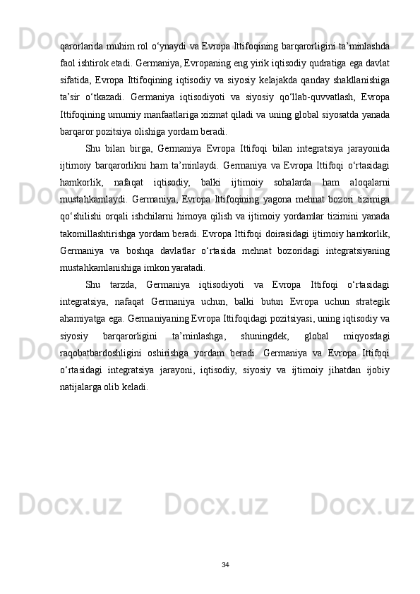 qarorlarida muhim rol o‘ynaydi va Evropa Ittifoqining barqarorligini ta’minlashda
faol ishtirok etadi. Germaniya, Evropaning eng yirik iqtisodiy qudratiga ega davlat
sifatida,   Evropa   Ittifoqining   iqtisodiy   va   siyosiy   kelajakda   qanday   shakllanishiga
ta’sir   o‘tkazadi.   Germaniya   iqtisodiyoti   va   siyosiy   qo‘llab-quvvatlash,   Evropa
Ittifoqining umumiy manfaatlariga xizmat qiladi va uning global siyosatda yanada
barqaror pozitsiya olishiga yordam beradi.
Shu   bilan   birga,   Germaniya   Evropa   Ittifoqi   bilan   integratsiya   jarayonida
ijtimoiy   barqarorlikni   ham   ta’minlaydi.   Germaniya   va   Evropa   Ittifoqi   o‘rtasidagi
hamkorlik,   nafaqat   iqtisodiy,   balki   ijtimoiy   sohalarda   ham   aloqalarni
mustahkamlaydi.   Germaniya,   Evropa   Ittifoqining   yagona   mehnat   bozori   tizimiga
qo‘shilishi   orqali   ishchilarni   himoya   qilish   va   ijtimoiy  yordamlar   tizimini   yanada
takomillashtirishga yordam beradi. Evropa Ittifoqi doirasidagi ijtimoiy hamkorlik,
Germaniya   va   boshqa   davlatlar   o‘rtasida   mehnat   bozoridagi   integratsiyaning
mustahkamlanishiga imkon yaratadi.
Shu   tarzda,   Germaniya   iqtisodiyoti   va   Evropa   Ittifoqi   o‘rtasidagi
integratsiya,   nafaqat   Germaniya   uchun,   balki   butun   Evropa   uchun   strategik
ahamiyatga ega. Germaniyaning Evropa Ittifoqidagi pozitsiyasi, uning iqtisodiy va
siyosiy   barqarorligini   ta’minlashga,   shuningdek,   global   miqyosdagi
raqobatbardoshligini   oshirishga   yordam   beradi.   Germaniya   va   Evropa   Ittifoqi
o‘rtasidagi   integratsiya   jarayoni,   iqtisodiy,   siyosiy   va   ijtimoiy   jihatdan   ijobiy
natijalarga olib keladi.
34