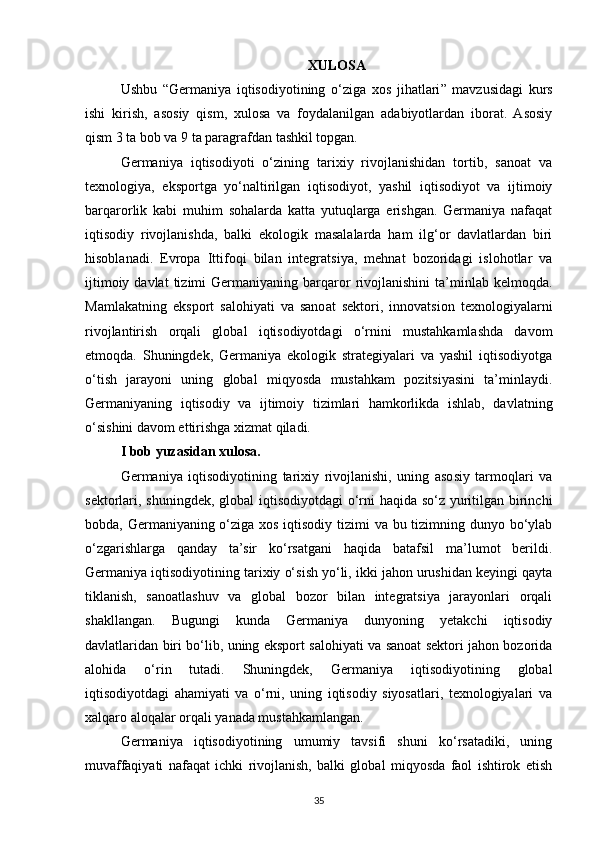 XULOSA
Ushbu   “ Germaniya   iqtisodiyotining   o‘ziga   xos   jihatlari ”   mavzusidagi   kurs
ishi   kirish,   asosiy   qism,   xulosa   va   foydalanilgan   adabiyotlardan   iborat.   Asosiy
qism 3 ta bob va 9 ta paragrafdan tashkil topgan.
Germaniya   iqtisodiyoti   o‘zining   tarixiy   rivojlanishidan   tortib,   sanoat   va
texnologiya,   eksportga   yo‘naltirilgan   iqtisodiyot,   yashil   iqtisodiyot   va   ijtimoiy
barqarorlik   kabi   muhim   sohalarda   katta   yutuqlarga   erishgan.   Germaniya   nafaqat
iqtisodiy   rivojlanishda,   balki   ekologik   masalalarda   ham   ilg‘or   davlatlardan   biri
hisoblanadi.   Evropa   Ittifoqi   bilan   integratsiya,   mehnat   bozoridagi   islohotlar   va
ijtimoiy  davlat  tizimi  Germaniyaning  barqaror  rivojlanishini   ta’minlab   kelmoqda.
Mamlakatning   eksport   salohiyati   va   sanoat   sektori,   innovatsion   texnologiyalarni
rivojlantirish   orqali   global   iqtisodiyotdagi   o‘rnini   mustahkamlashda   davom
etmoqda.   Shuningdek,   Germaniya   ekologik   strategiyalari   va   yashil   iqtisodiyotga
o‘tish   jarayoni   uning   global   miqyosda   mustahkam   pozitsiyasini   ta’minlaydi.
Germaniyaning   iqtisodiy   va   ijtimoiy   tizimlari   hamkorlikda   ishlab,   davlatning
o‘sishini davom ettirishga xizmat qiladi.
I bob yuzasidan xulosa.  
Germaniya   iqtisodiyotining   tarixiy   rivojlanishi,   uning   asosiy   tarmoqlari   va
sektorlari, shuningdek, global  iqtisodiyotdagi  o‘rni  haqida so‘z yuritilgan birinchi
bobda, Germaniyaning o‘ziga xos iqtisodiy tizimi  va bu tizimning dunyo bo‘ylab
o‘zgarishlarga   qanday   ta’sir   ko‘rsatgani   haqida   batafsil   ma’lumot   berildi.
Germaniya iqtisodiyotining tarixiy o‘sish yo‘li, ikki jahon urushidan keyingi qayta
tiklanish,   sanoatlashuv   va   global   bozor   bilan   integratsiya   jarayonlari   orqali
shakllangan.   Bugungi   kunda   Germaniya   dunyoning   yetakchi   iqtisodiy
davlatlaridan biri bo‘lib, uning eksport salohiyati va sanoat sektori jahon bozorida
alohida   o‘rin   tutadi.   Shuningdek,   Germaniya   iqtisodiyotining   global
iqtisodiyotdagi   ahamiyati   va   o‘rni,   uning   iqtisodiy   siyosatlari,   texnologiyalari   va
xalqaro aloqalar orqali yanada mustahkamlangan.
Germaniya   iqtisodiyotining   umumiy   tavsifi   shuni   ko‘rsatadiki,   uning
muvaffaqiyati   nafaqat   ichki   rivojlanish,   balki   global   miqyosda   faol   ishtirok   etish
35 