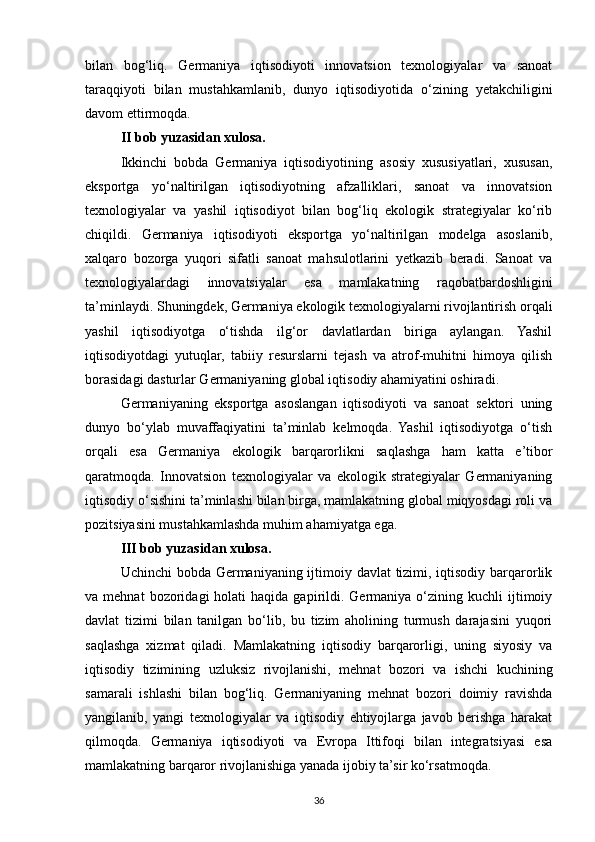 bilan   bog‘liq.   Germaniya   iqtisodiyoti   innovatsion   texnologiyalar   va   sanoat
taraqqiyoti   bilan   mustahkamlanib,   dunyo   iqtisodiyotida   o‘zining   yetakchiligini
davom ettirmoqda.
II bob yuzasidan xulosa.  
Ikkinchi   bobda   Germaniya   iqtisodiyotining   asosiy   xususiyatlari,   xususan,
eksportga   yo‘naltirilgan   iqtisodiyotning   afzalliklari,   sanoat   va   innovatsion
texnologiyalar   va   yashil   iqtisodiyot   bilan   bog‘liq   ekologik   strategiyalar   ko‘rib
chiqildi.   Germaniya   iqtisodiyoti   eksportga   yo‘naltirilgan   modelga   asoslanib,
xalqaro   bozorga   yuqori   sifatli   sanoat   mahsulotlarini   yetkazib   beradi.   Sanoat   va
texnologiyalardagi   innovatsiyalar   esa   mamlakatning   raqobatbardoshligini
ta’minlaydi. Shuningdek, Germaniya ekologik texnologiyalarni rivojlantirish orqali
yashil   iqtisodiyotga   o‘tishda   ilg‘or   davlatlardan   biriga   aylangan.   Yashil
iqtisodiyotdagi   yutuqlar,   tabiiy   resurslarni   tejash   va   atrof-muhitni   himoya   qilish
borasidagi dasturlar Germaniyaning global iqtisodiy ahamiyatini oshiradi.
Germaniyaning   eksportga   asoslangan   iqtisodiyoti   va   sanoat   sektori   uning
dunyo   bo‘ylab   muvaffaqiyatini   ta’minlab   kelmoqda.   Yashil   iqtisodiyotga   o‘tish
orqali   esa   Germaniya   ekologik   barqarorlikni   saqlashga   ham   katta   e’tibor
qaratmoqda.   Innovatsion   texnologiyalar   va   ekologik   strategiyalar   Germaniyaning
iqtisodiy o‘sishini ta’minlashi bilan birga, mamlakatning global miqyosdagi roli va
pozitsiyasini mustahkamlashda muhim ahamiyatga ega.
III bob yuzasidan xulosa.  
Uchinchi  bobda Germaniyaning ijtimoiy davlat tizimi, iqtisodiy barqarorlik
va  mehnat  bozoridagi   holati   haqida  gapirildi.  Germaniya  o‘zining  kuchli  ijtimoiy
davlat   tizimi   bilan   tanilgan   bo‘lib,   bu   tizim   aholining   turmush   darajasini   yuqori
saqlashga   xizmat   qiladi.   Mamlakatning   iqtisodiy   barqarorligi,   uning   siyosiy   va
iqtisodiy   tizimining   uzluksiz   rivojlanishi,   mehnat   bozori   va   ishchi   kuchining
samarali   ishlashi   bilan   bog‘liq.   Germaniyaning   mehnat   bozori   doimiy   ravishda
yangilanib,   yangi   texnologiyalar   va   iqtisodiy   ehtiyojlarga   javob   berishga   harakat
qilmoqda.   Germaniya   iqtisodiyoti   va   Evropa   Ittifoqi   bilan   integratsiyasi   esa
mamlakatning barqaror rivojlanishiga yanada ijobiy ta’sir ko‘rsatmoqda.
36 